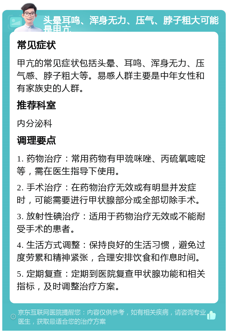 头晕耳鸣、浑身无力、压气、脖子粗大可能是甲亢 常见症状 甲亢的常见症状包括头晕、耳鸣、浑身无力、压气感、脖子粗大等。易感人群主要是中年女性和有家族史的人群。 推荐科室 内分泌科 调理要点 1. 药物治疗：常用药物有甲巯咪唑、丙硫氧嘧啶等，需在医生指导下使用。 2. 手术治疗：在药物治疗无效或有明显并发症时，可能需要进行甲状腺部分或全部切除手术。 3. 放射性碘治疗：适用于药物治疗无效或不能耐受手术的患者。 4. 生活方式调整：保持良好的生活习惯，避免过度劳累和精神紧张，合理安排饮食和作息时间。 5. 定期复查：定期到医院复查甲状腺功能和相关指标，及时调整治疗方案。