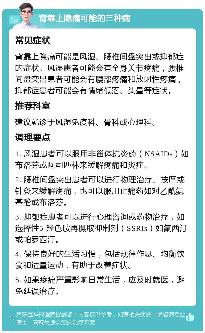 背靠上隐痛可能的三种病 常见症状 背靠上隐痛可能是风湿、腰椎间盘突出或抑郁症的症状。风湿患者可能会有全身关节疼痛，腰椎间盘突出患者可能会有腰部疼痛和放射性疼痛，抑郁症患者可能会有情绪低落、头晕等症状。 推荐科室 建议就诊于风湿免疫科、骨科或心理科。 调理要点 1. 风湿患者可以服用非甾体抗炎药（NSAIDs）如布洛芬或阿司匹林来缓解疼痛和炎症。 2. 腰椎间盘突出患者可以进行物理治疗、按摩或针灸来缓解疼痛，也可以服用止痛药如对乙酰氨基酚或布洛芬。 3. 抑郁症患者可以进行心理咨询或药物治疗，如选择性5-羟色胺再摄取抑制剂（SSRIs）如氟西汀或帕罗西汀。 4. 保持良好的生活习惯，包括规律作息、均衡饮食和适量运动，有助于改善症状。 5. 如果疼痛严重影响日常生活，应及时就医，避免延误治疗。