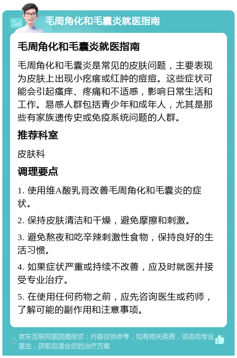 毛周角化和毛囊炎就医指南 毛周角化和毛囊炎就医指南 毛周角化和毛囊炎是常见的皮肤问题，主要表现为皮肤上出现小疙瘩或红肿的痘痘。这些症状可能会引起瘙痒、疼痛和不适感，影响日常生活和工作。易感人群包括青少年和成年人，尤其是那些有家族遗传史或免疫系统问题的人群。 推荐科室 皮肤科 调理要点 1. 使用维A酸乳膏改善毛周角化和毛囊炎的症状。 2. 保持皮肤清洁和干燥，避免摩擦和刺激。 3. 避免熬夜和吃辛辣刺激性食物，保持良好的生活习惯。 4. 如果症状严重或持续不改善，应及时就医并接受专业治疗。 5. 在使用任何药物之前，应先咨询医生或药师，了解可能的副作用和注意事项。