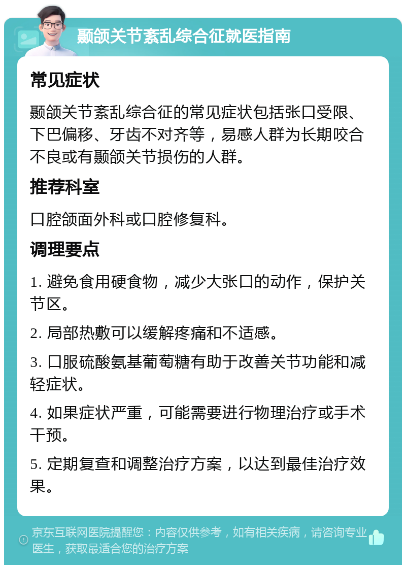 颞颌关节紊乱综合征就医指南 常见症状 颞颌关节紊乱综合征的常见症状包括张口受限、下巴偏移、牙齿不对齐等，易感人群为长期咬合不良或有颞颌关节损伤的人群。 推荐科室 口腔颌面外科或口腔修复科。 调理要点 1. 避免食用硬食物，减少大张口的动作，保护关节区。 2. 局部热敷可以缓解疼痛和不适感。 3. 口服硫酸氨基葡萄糖有助于改善关节功能和减轻症状。 4. 如果症状严重，可能需要进行物理治疗或手术干预。 5. 定期复查和调整治疗方案，以达到最佳治疗效果。