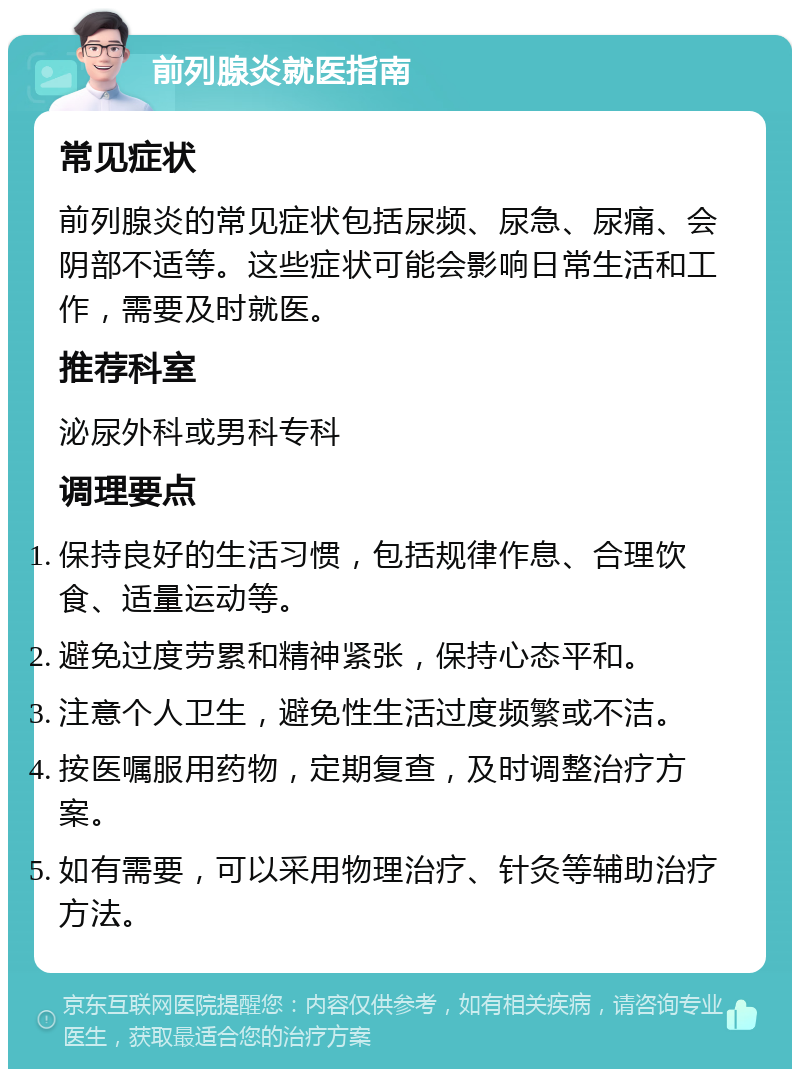 前列腺炎就医指南 常见症状 前列腺炎的常见症状包括尿频、尿急、尿痛、会阴部不适等。这些症状可能会影响日常生活和工作，需要及时就医。 推荐科室 泌尿外科或男科专科 调理要点 保持良好的生活习惯，包括规律作息、合理饮食、适量运动等。 避免过度劳累和精神紧张，保持心态平和。 注意个人卫生，避免性生活过度频繁或不洁。 按医嘱服用药物，定期复查，及时调整治疗方案。 如有需要，可以采用物理治疗、针灸等辅助治疗方法。