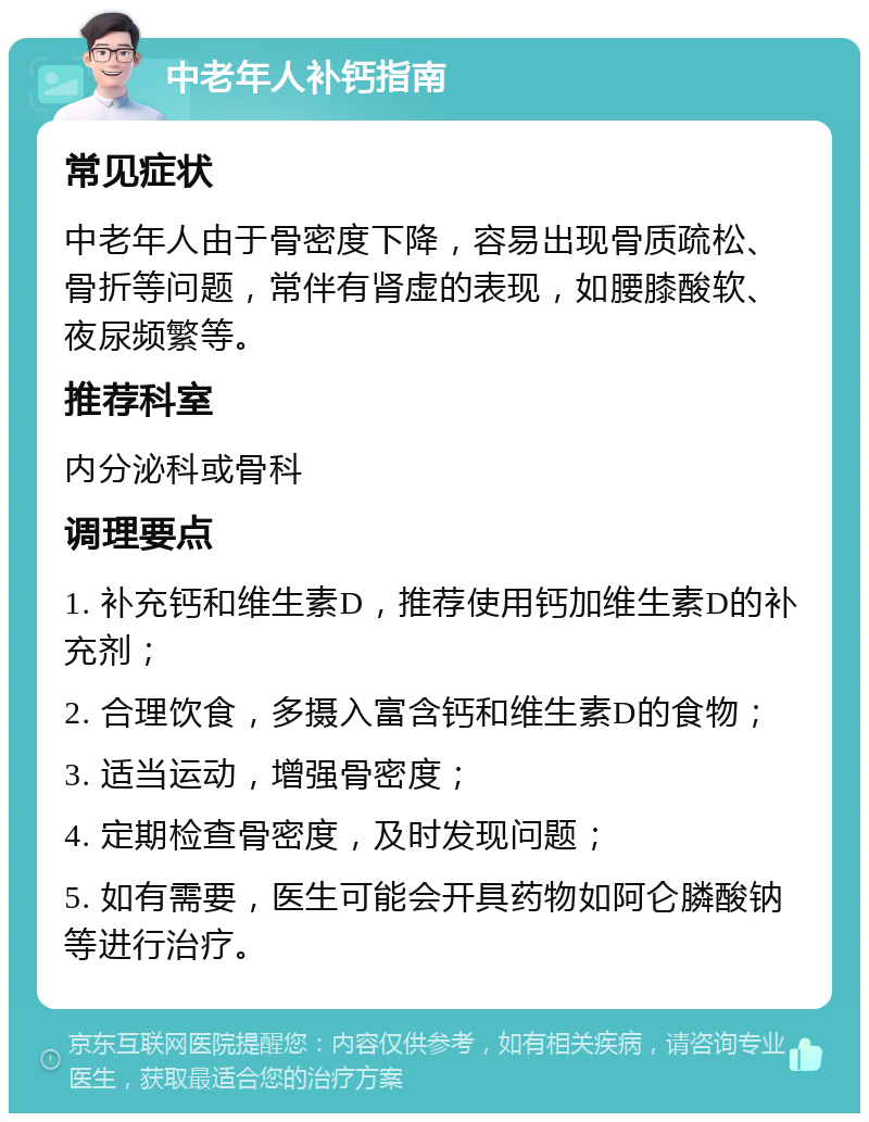 中老年人补钙指南 常见症状 中老年人由于骨密度下降，容易出现骨质疏松、骨折等问题，常伴有肾虚的表现，如腰膝酸软、夜尿频繁等。 推荐科室 内分泌科或骨科 调理要点 1. 补充钙和维生素D，推荐使用钙加维生素D的补充剂； 2. 合理饮食，多摄入富含钙和维生素D的食物； 3. 适当运动，增强骨密度； 4. 定期检查骨密度，及时发现问题； 5. 如有需要，医生可能会开具药物如阿仑膦酸钠等进行治疗。