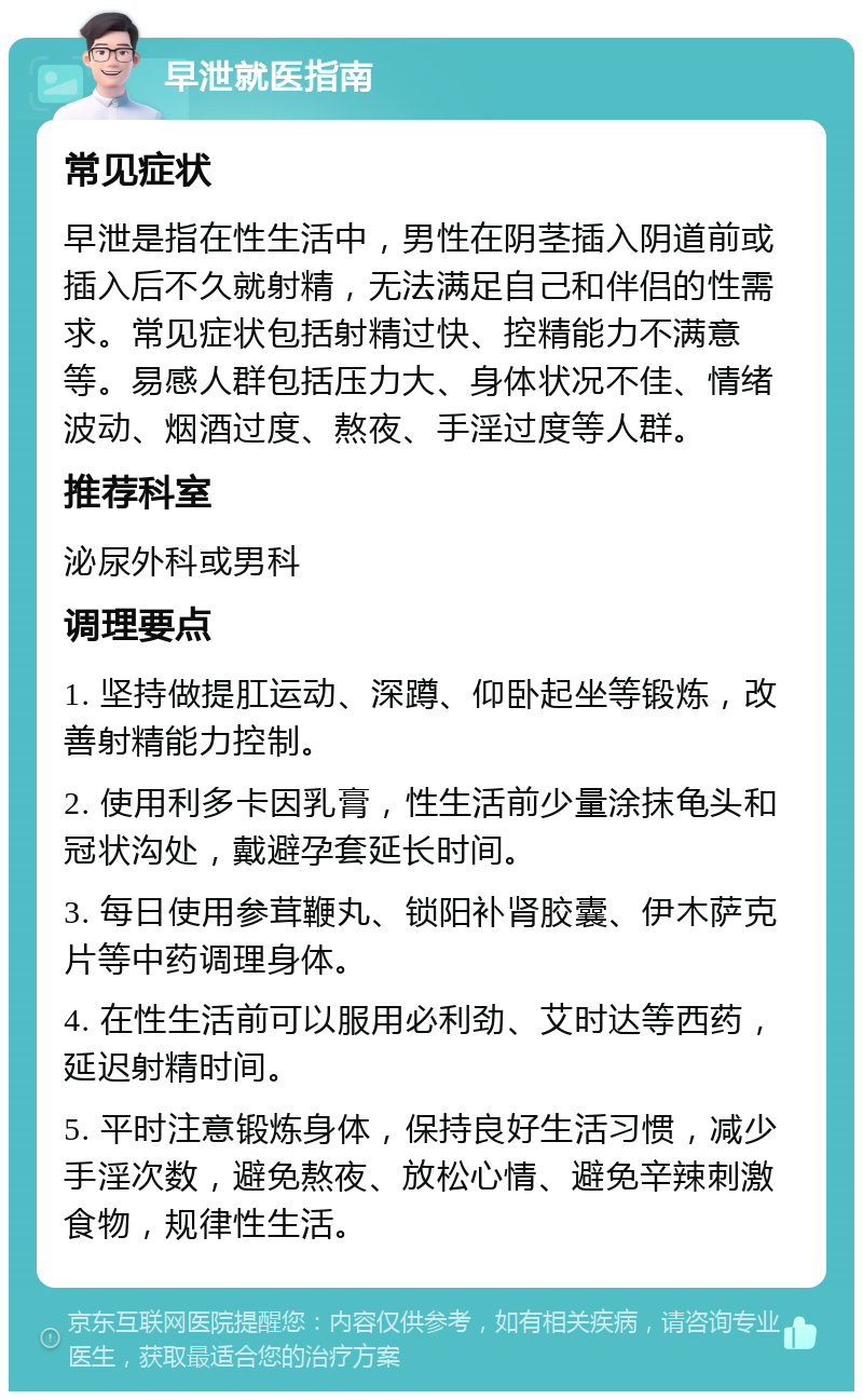 早泄就医指南 常见症状 早泄是指在性生活中，男性在阴茎插入阴道前或插入后不久就射精，无法满足自己和伴侣的性需求。常见症状包括射精过快、控精能力不满意等。易感人群包括压力大、身体状况不佳、情绪波动、烟酒过度、熬夜、手淫过度等人群。 推荐科室 泌尿外科或男科 调理要点 1. 坚持做提肛运动、深蹲、仰卧起坐等锻炼，改善射精能力控制。 2. 使用利多卡因乳膏，性生活前少量涂抹龟头和冠状沟处，戴避孕套延长时间。 3. 每日使用参茸鞭丸、锁阳补肾胶囊、伊木萨克片等中药调理身体。 4. 在性生活前可以服用必利劲、艾时达等西药，延迟射精时间。 5. 平时注意锻炼身体，保持良好生活习惯，减少手淫次数，避免熬夜、放松心情、避免辛辣刺激食物，规律性生活。