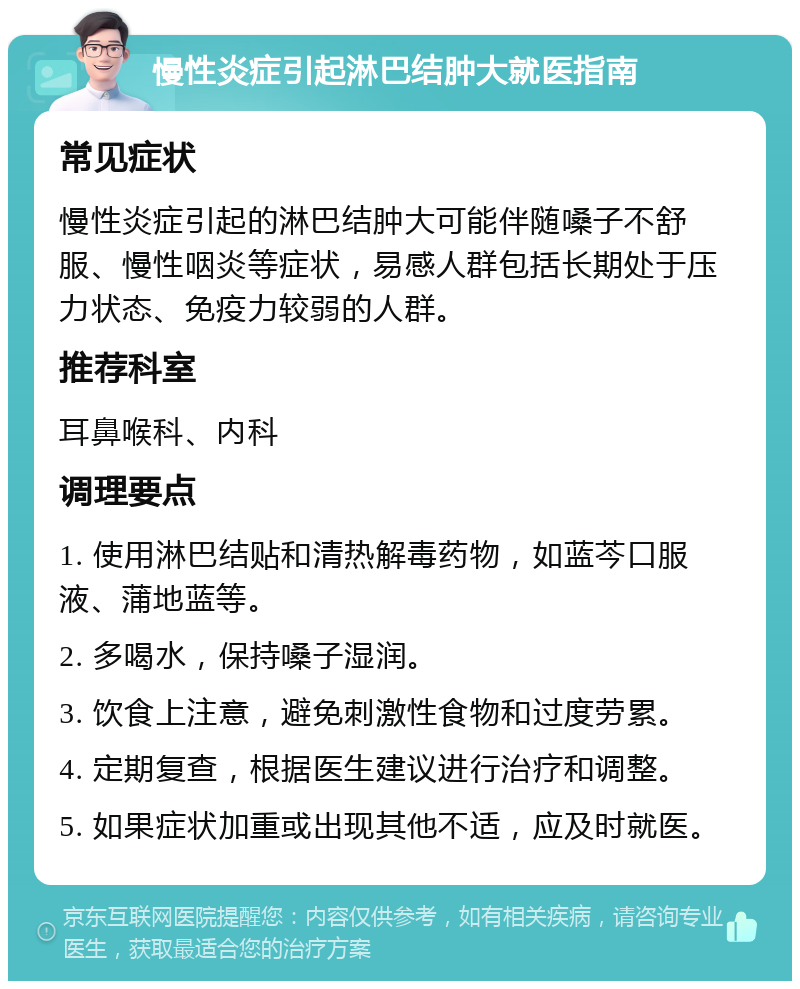 慢性炎症引起淋巴结肿大就医指南 常见症状 慢性炎症引起的淋巴结肿大可能伴随嗓子不舒服、慢性咽炎等症状，易感人群包括长期处于压力状态、免疫力较弱的人群。 推荐科室 耳鼻喉科、内科 调理要点 1. 使用淋巴结贴和清热解毒药物，如蓝芩口服液、蒲地蓝等。 2. 多喝水，保持嗓子湿润。 3. 饮食上注意，避免刺激性食物和过度劳累。 4. 定期复查，根据医生建议进行治疗和调整。 5. 如果症状加重或出现其他不适，应及时就医。