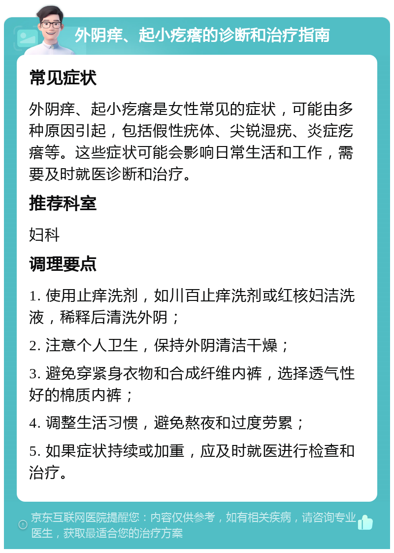 外阴痒、起小疙瘩的诊断和治疗指南 常见症状 外阴痒、起小疙瘩是女性常见的症状，可能由多种原因引起，包括假性疣体、尖锐湿疣、炎症疙瘩等。这些症状可能会影响日常生活和工作，需要及时就医诊断和治疗。 推荐科室 妇科 调理要点 1. 使用止痒洗剂，如川百止痒洗剂或红核妇洁洗液，稀释后清洗外阴； 2. 注意个人卫生，保持外阴清洁干燥； 3. 避免穿紧身衣物和合成纤维内裤，选择透气性好的棉质内裤； 4. 调整生活习惯，避免熬夜和过度劳累； 5. 如果症状持续或加重，应及时就医进行检查和治疗。