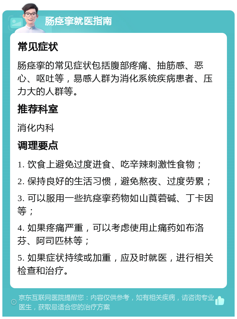 肠痉挛就医指南 常见症状 肠痉挛的常见症状包括腹部疼痛、抽筋感、恶心、呕吐等，易感人群为消化系统疾病患者、压力大的人群等。 推荐科室 消化内科 调理要点 1. 饮食上避免过度进食、吃辛辣刺激性食物； 2. 保持良好的生活习惯，避免熬夜、过度劳累； 3. 可以服用一些抗痉挛药物如山莨菪碱、丁卡因等； 4. 如果疼痛严重，可以考虑使用止痛药如布洛芬、阿司匹林等； 5. 如果症状持续或加重，应及时就医，进行相关检查和治疗。