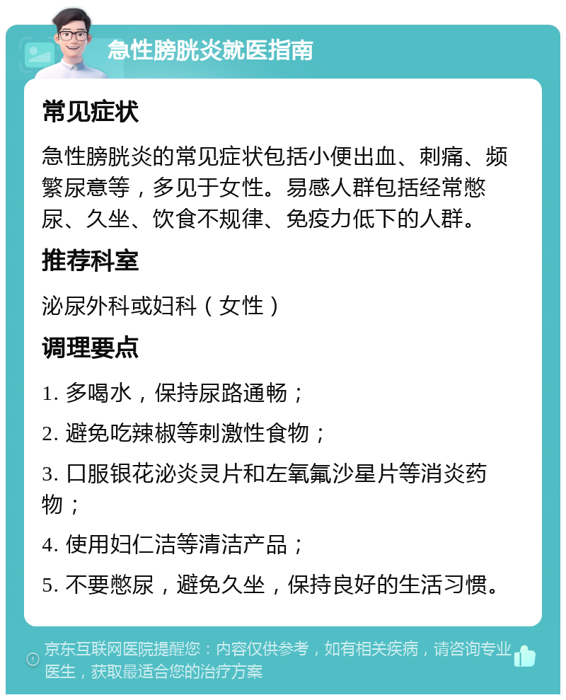 急性膀胱炎就医指南 常见症状 急性膀胱炎的常见症状包括小便出血、刺痛、频繁尿意等，多见于女性。易感人群包括经常憋尿、久坐、饮食不规律、免疫力低下的人群。 推荐科室 泌尿外科或妇科（女性） 调理要点 1. 多喝水，保持尿路通畅； 2. 避免吃辣椒等刺激性食物； 3. 口服银花泌炎灵片和左氧氟沙星片等消炎药物； 4. 使用妇仁洁等清洁产品； 5. 不要憋尿，避免久坐，保持良好的生活习惯。