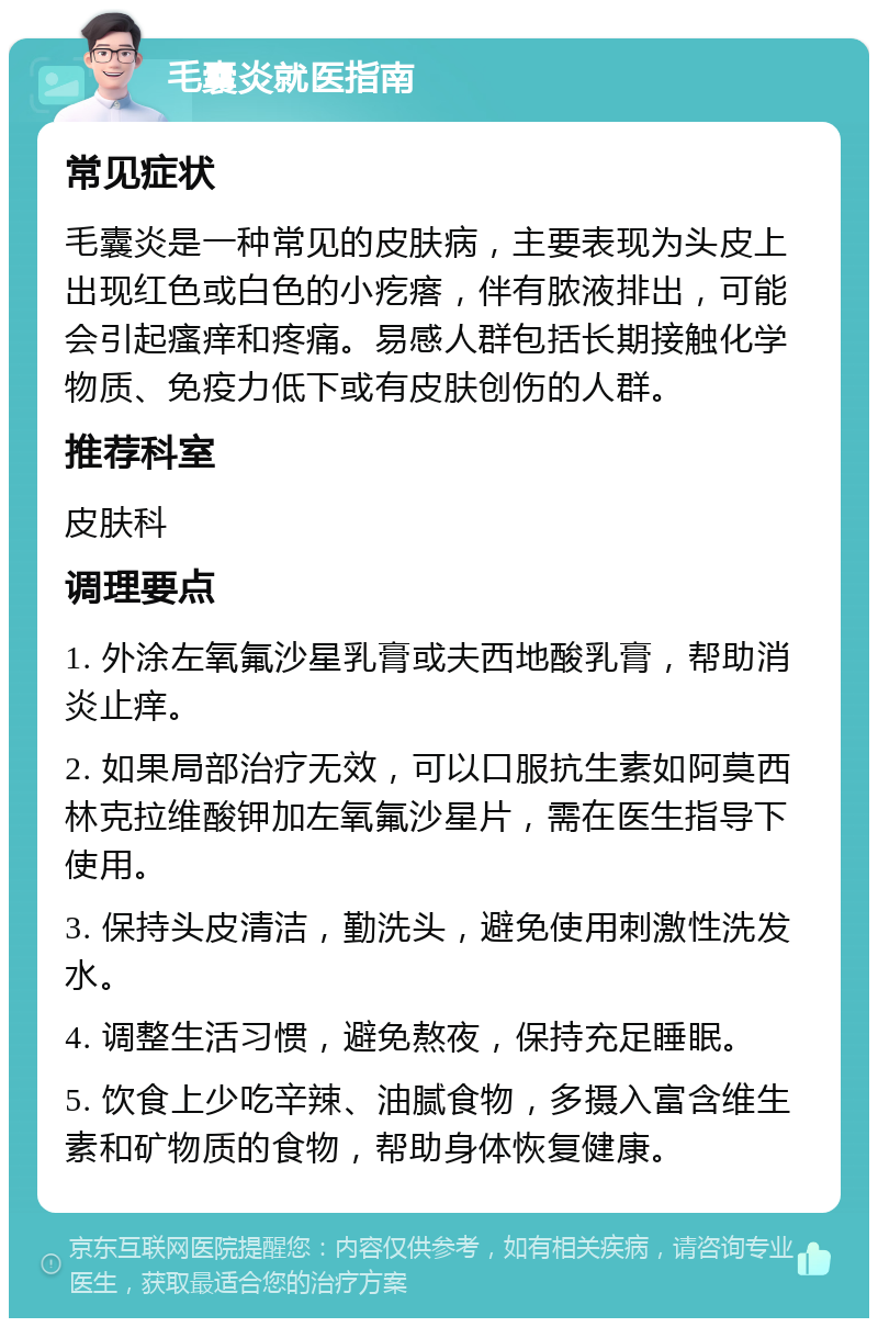 毛囊炎就医指南 常见症状 毛囊炎是一种常见的皮肤病，主要表现为头皮上出现红色或白色的小疙瘩，伴有脓液排出，可能会引起瘙痒和疼痛。易感人群包括长期接触化学物质、免疫力低下或有皮肤创伤的人群。 推荐科室 皮肤科 调理要点 1. 外涂左氧氟沙星乳膏或夫西地酸乳膏，帮助消炎止痒。 2. 如果局部治疗无效，可以口服抗生素如阿莫西林克拉维酸钾加左氧氟沙星片，需在医生指导下使用。 3. 保持头皮清洁，勤洗头，避免使用刺激性洗发水。 4. 调整生活习惯，避免熬夜，保持充足睡眠。 5. 饮食上少吃辛辣、油腻食物，多摄入富含维生素和矿物质的食物，帮助身体恢复健康。