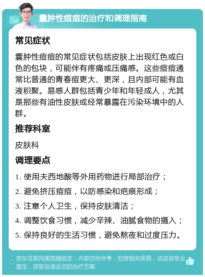 囊肿性痘痘的治疗和调理指南 常见症状 囊肿性痘痘的常见症状包括皮肤上出现红色或白色的包块，可能伴有疼痛或压痛感。这些痘痘通常比普通的青春痘更大、更深，且内部可能有血液积聚。易感人群包括青少年和年轻成人，尤其是那些有油性皮肤或经常暴露在污染环境中的人群。 推荐科室 皮肤科 调理要点 1. 使用夫西地酸等外用药物进行局部治疗； 2. 避免挤压痘痘，以防感染和疤痕形成； 3. 注意个人卫生，保持皮肤清洁； 4. 调整饮食习惯，减少辛辣、油腻食物的摄入； 5. 保持良好的生活习惯，避免熬夜和过度压力。