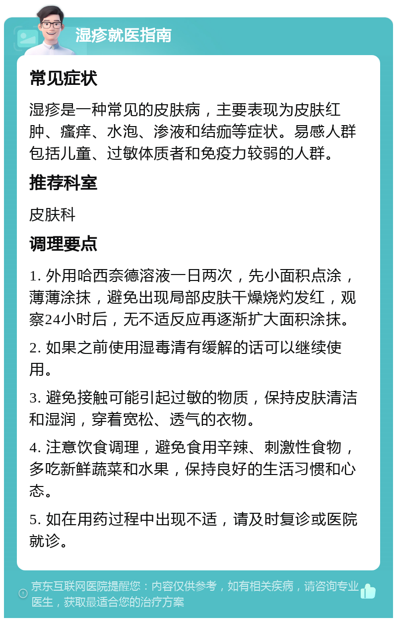 湿疹就医指南 常见症状 湿疹是一种常见的皮肤病，主要表现为皮肤红肿、瘙痒、水泡、渗液和结痂等症状。易感人群包括儿童、过敏体质者和免疫力较弱的人群。 推荐科室 皮肤科 调理要点 1. 外用哈西奈德溶液一日两次，先小面积点涂，薄薄涂抹，避免出现局部皮肤干燥烧灼发红，观察24小时后，无不适反应再逐渐扩大面积涂抹。 2. 如果之前使用湿毒清有缓解的话可以继续使用。 3. 避免接触可能引起过敏的物质，保持皮肤清洁和湿润，穿着宽松、透气的衣物。 4. 注意饮食调理，避免食用辛辣、刺激性食物，多吃新鲜蔬菜和水果，保持良好的生活习惯和心态。 5. 如在用药过程中出现不适，请及时复诊或医院就诊。