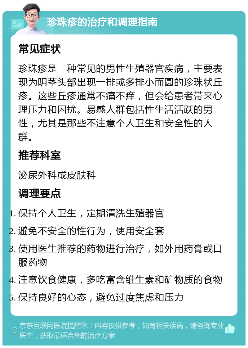 珍珠疹的治疗和调理指南 常见症状 珍珠疹是一种常见的男性生殖器官疾病，主要表现为阴茎头部出现一排或多排小而圆的珍珠状丘疹。这些丘疹通常不痛不痒，但会给患者带来心理压力和困扰。易感人群包括性生活活跃的男性，尤其是那些不注意个人卫生和安全性的人群。 推荐科室 泌尿外科或皮肤科 调理要点 保持个人卫生，定期清洗生殖器官 避免不安全的性行为，使用安全套 使用医生推荐的药物进行治疗，如外用药膏或口服药物 注意饮食健康，多吃富含维生素和矿物质的食物 保持良好的心态，避免过度焦虑和压力