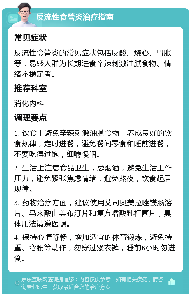 反流性食管炎治疗指南 常见症状 反流性食管炎的常见症状包括反酸、烧心、胃胀等，易感人群为长期进食辛辣刺激油腻食物、情绪不稳定者。 推荐科室 消化内科 调理要点 1. 饮食上避免辛辣刺激油腻食物，养成良好的饮食规律，定时进餐，避免餐间零食和睡前进餐，不要吃得过饱，细嚼慢咽。 2. 生活上注意食品卫生，忌烟酒，避免生活工作压力，避免紧张焦虑情绪，避免熬夜，饮食起居规律。 3. 药物治疗方面，建议使用艾司奥美拉唑镁肠溶片、马来酸曲美布汀片和复方嗜酸乳杆菌片，具体用法请遵医嘱。 4. 保持心情舒畅，增加适宜的体育锻炼，避免持重、弯腰等动作，勿穿过紧衣裤，睡前6小时勿进食。