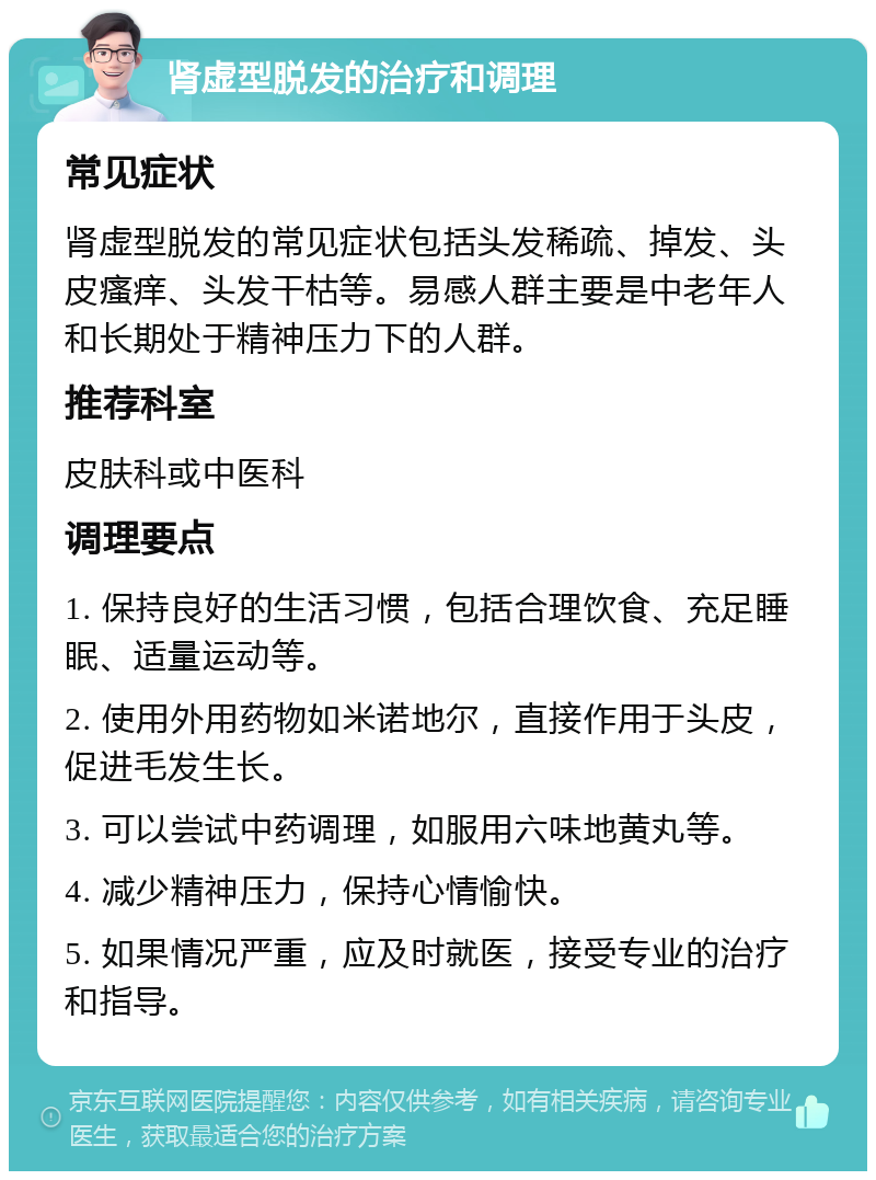 肾虚型脱发的治疗和调理 常见症状 肾虚型脱发的常见症状包括头发稀疏、掉发、头皮瘙痒、头发干枯等。易感人群主要是中老年人和长期处于精神压力下的人群。 推荐科室 皮肤科或中医科 调理要点 1. 保持良好的生活习惯，包括合理饮食、充足睡眠、适量运动等。 2. 使用外用药物如米诺地尔，直接作用于头皮，促进毛发生长。 3. 可以尝试中药调理，如服用六味地黄丸等。 4. 减少精神压力，保持心情愉快。 5. 如果情况严重，应及时就医，接受专业的治疗和指导。