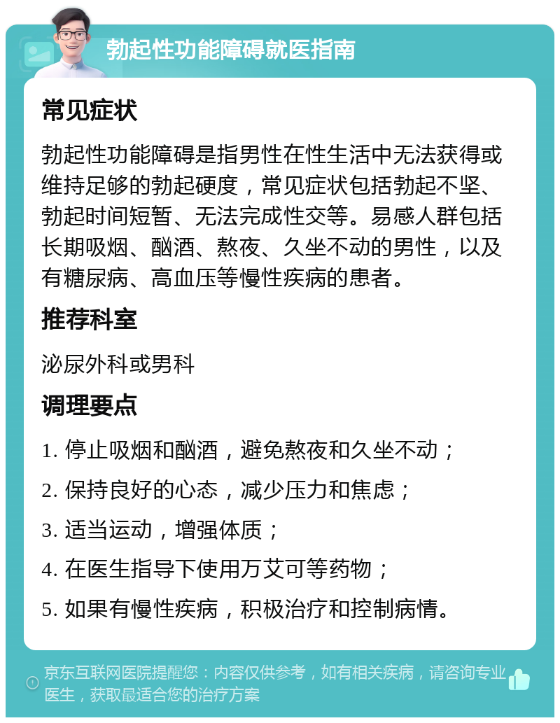 勃起性功能障碍就医指南 常见症状 勃起性功能障碍是指男性在性生活中无法获得或维持足够的勃起硬度，常见症状包括勃起不坚、勃起时间短暂、无法完成性交等。易感人群包括长期吸烟、酗酒、熬夜、久坐不动的男性，以及有糖尿病、高血压等慢性疾病的患者。 推荐科室 泌尿外科或男科 调理要点 1. 停止吸烟和酗酒，避免熬夜和久坐不动； 2. 保持良好的心态，减少压力和焦虑； 3. 适当运动，增强体质； 4. 在医生指导下使用万艾可等药物； 5. 如果有慢性疾病，积极治疗和控制病情。