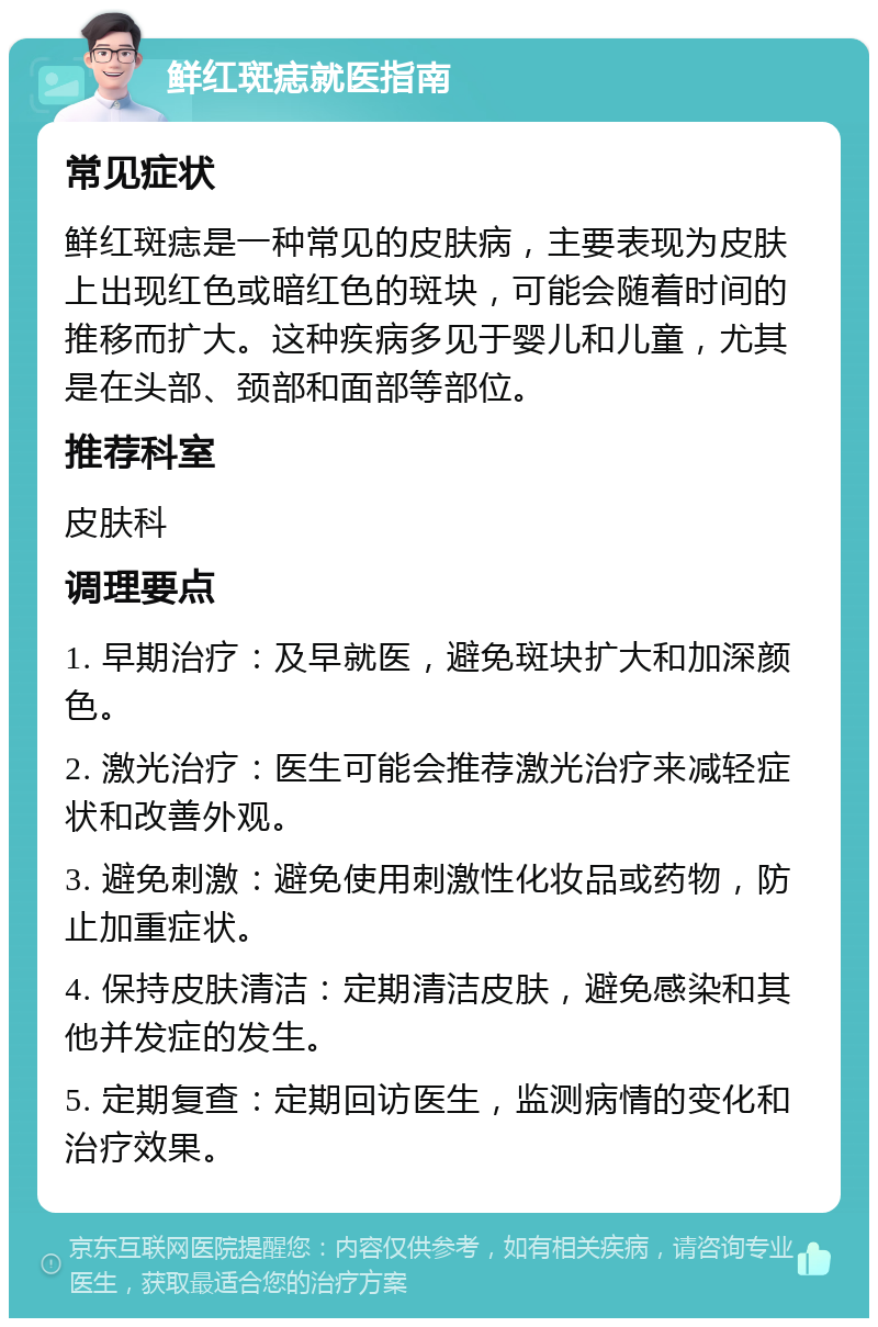 鲜红斑痣就医指南 常见症状 鲜红斑痣是一种常见的皮肤病，主要表现为皮肤上出现红色或暗红色的斑块，可能会随着时间的推移而扩大。这种疾病多见于婴儿和儿童，尤其是在头部、颈部和面部等部位。 推荐科室 皮肤科 调理要点 1. 早期治疗：及早就医，避免斑块扩大和加深颜色。 2. 激光治疗：医生可能会推荐激光治疗来减轻症状和改善外观。 3. 避免刺激：避免使用刺激性化妆品或药物，防止加重症状。 4. 保持皮肤清洁：定期清洁皮肤，避免感染和其他并发症的发生。 5. 定期复查：定期回访医生，监测病情的变化和治疗效果。