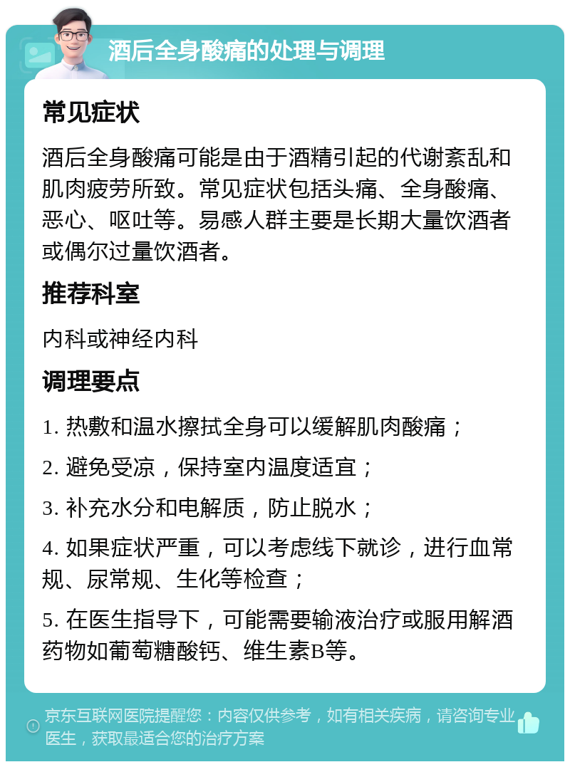 酒后全身酸痛的处理与调理 常见症状 酒后全身酸痛可能是由于酒精引起的代谢紊乱和肌肉疲劳所致。常见症状包括头痛、全身酸痛、恶心、呕吐等。易感人群主要是长期大量饮酒者或偶尔过量饮酒者。 推荐科室 内科或神经内科 调理要点 1. 热敷和温水擦拭全身可以缓解肌肉酸痛； 2. 避免受凉，保持室内温度适宜； 3. 补充水分和电解质，防止脱水； 4. 如果症状严重，可以考虑线下就诊，进行血常规、尿常规、生化等检查； 5. 在医生指导下，可能需要输液治疗或服用解酒药物如葡萄糖酸钙、维生素B等。