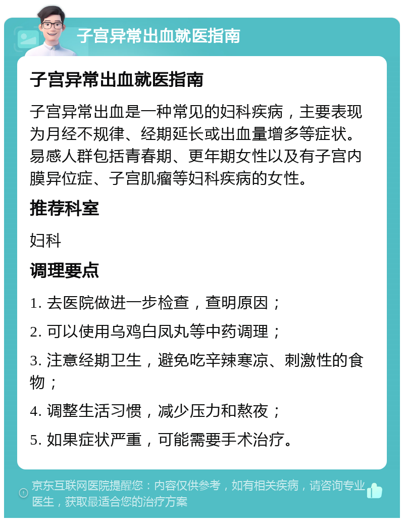 子宫异常出血就医指南 子宫异常出血就医指南 子宫异常出血是一种常见的妇科疾病，主要表现为月经不规律、经期延长或出血量增多等症状。易感人群包括青春期、更年期女性以及有子宫内膜异位症、子宫肌瘤等妇科疾病的女性。 推荐科室 妇科 调理要点 1. 去医院做进一步检查，查明原因； 2. 可以使用乌鸡白凤丸等中药调理； 3. 注意经期卫生，避免吃辛辣寒凉、刺激性的食物； 4. 调整生活习惯，减少压力和熬夜； 5. 如果症状严重，可能需要手术治疗。