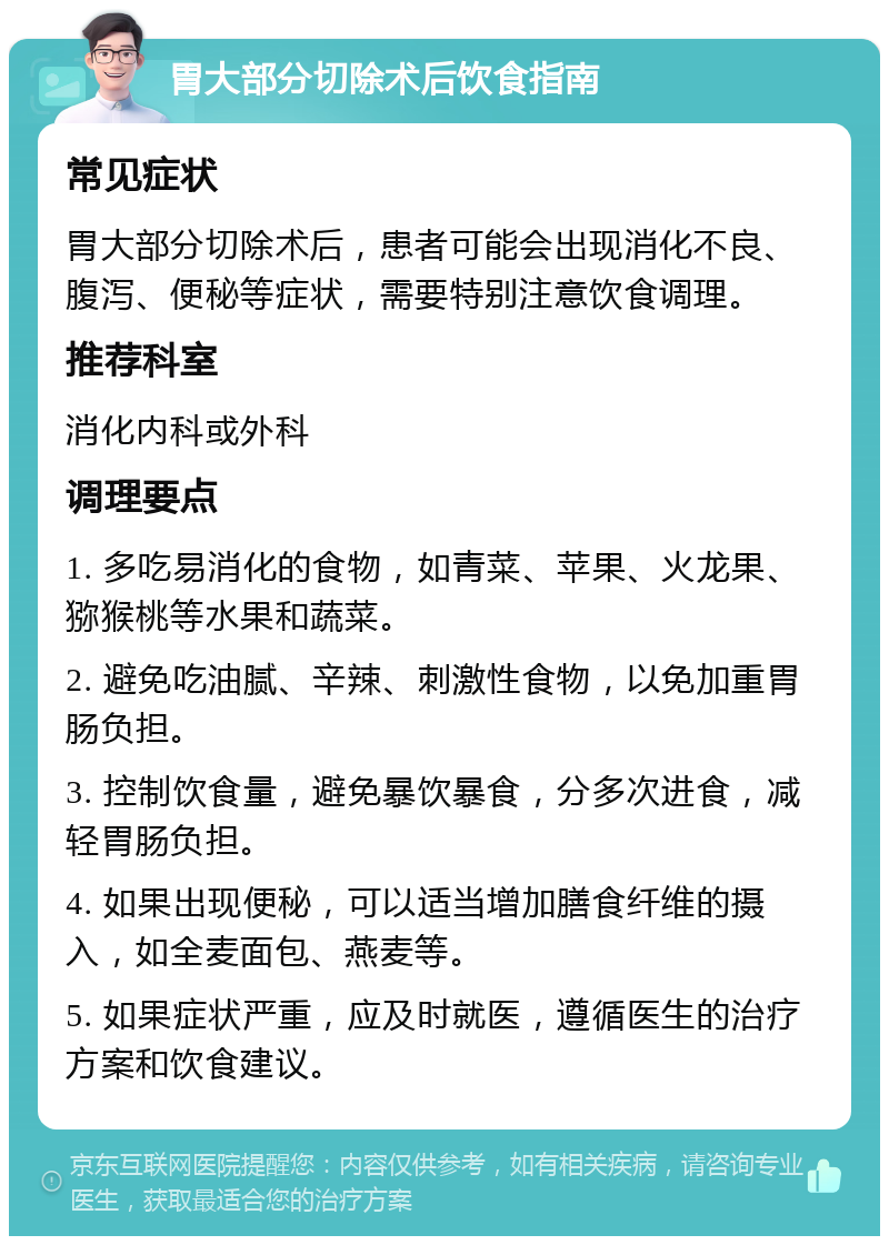 胃大部分切除术后饮食指南 常见症状 胃大部分切除术后，患者可能会出现消化不良、腹泻、便秘等症状，需要特别注意饮食调理。 推荐科室 消化内科或外科 调理要点 1. 多吃易消化的食物，如青菜、苹果、火龙果、猕猴桃等水果和蔬菜。 2. 避免吃油腻、辛辣、刺激性食物，以免加重胃肠负担。 3. 控制饮食量，避免暴饮暴食，分多次进食，减轻胃肠负担。 4. 如果出现便秘，可以适当增加膳食纤维的摄入，如全麦面包、燕麦等。 5. 如果症状严重，应及时就医，遵循医生的治疗方案和饮食建议。