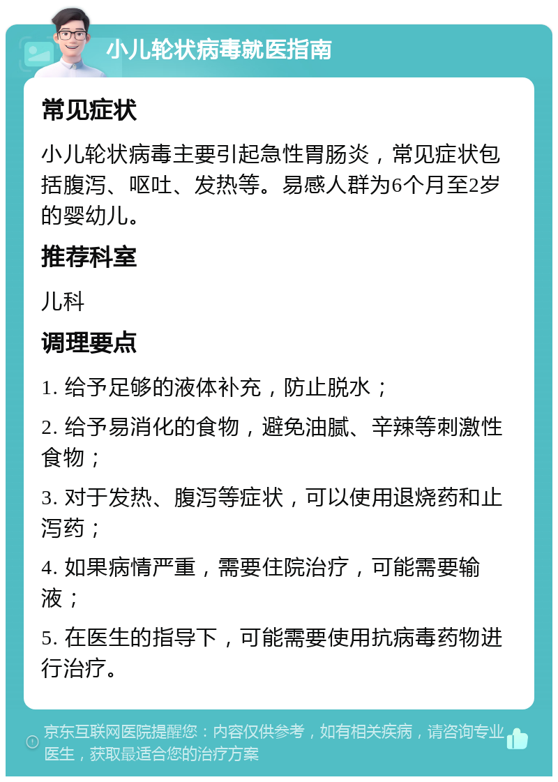 小儿轮状病毒就医指南 常见症状 小儿轮状病毒主要引起急性胃肠炎，常见症状包括腹泻、呕吐、发热等。易感人群为6个月至2岁的婴幼儿。 推荐科室 儿科 调理要点 1. 给予足够的液体补充，防止脱水； 2. 给予易消化的食物，避免油腻、辛辣等刺激性食物； 3. 对于发热、腹泻等症状，可以使用退烧药和止泻药； 4. 如果病情严重，需要住院治疗，可能需要输液； 5. 在医生的指导下，可能需要使用抗病毒药物进行治疗。