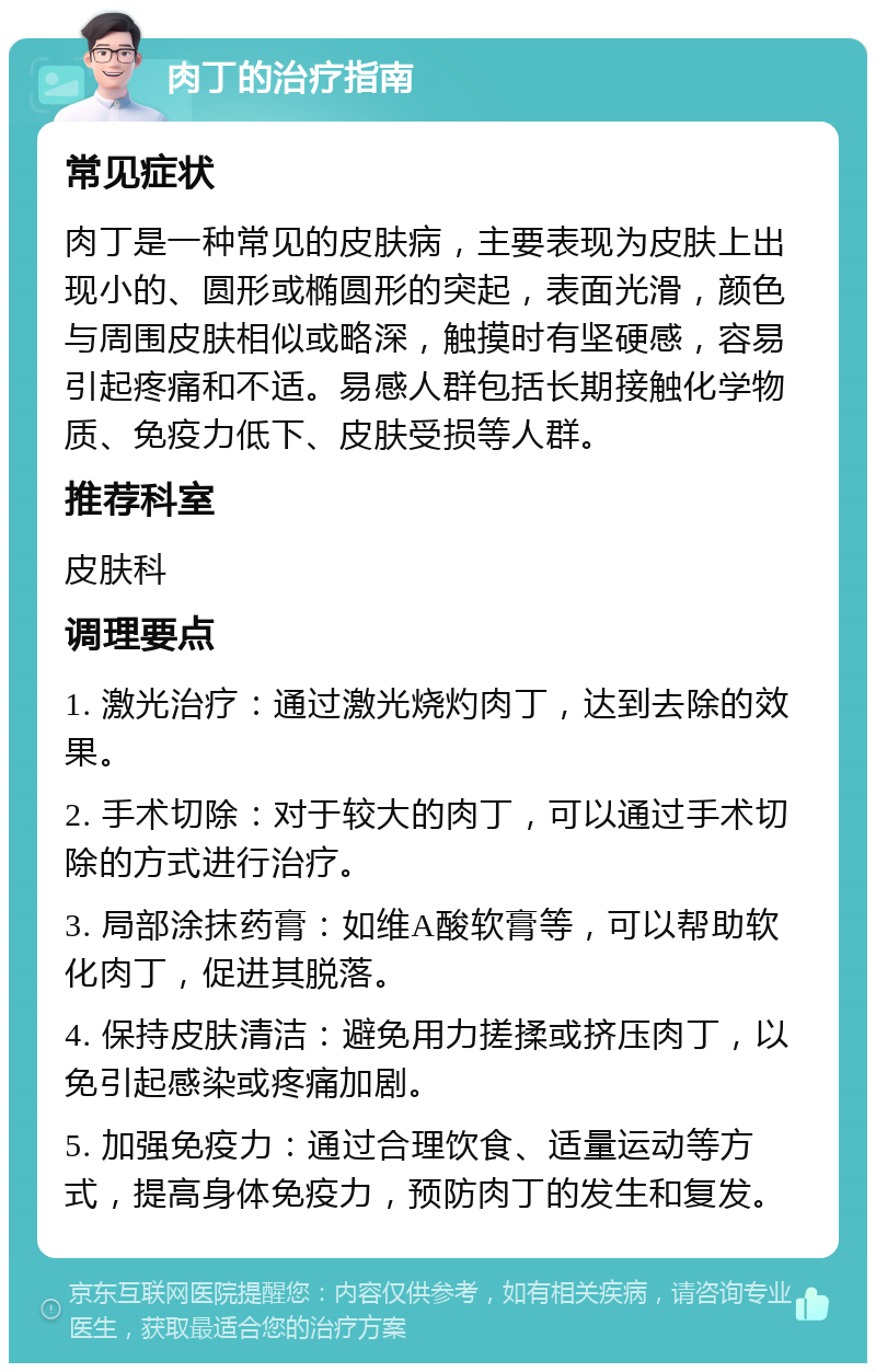 肉丁的治疗指南 常见症状 肉丁是一种常见的皮肤病，主要表现为皮肤上出现小的、圆形或椭圆形的突起，表面光滑，颜色与周围皮肤相似或略深，触摸时有坚硬感，容易引起疼痛和不适。易感人群包括长期接触化学物质、免疫力低下、皮肤受损等人群。 推荐科室 皮肤科 调理要点 1. 激光治疗：通过激光烧灼肉丁，达到去除的效果。 2. 手术切除：对于较大的肉丁，可以通过手术切除的方式进行治疗。 3. 局部涂抹药膏：如维A酸软膏等，可以帮助软化肉丁，促进其脱落。 4. 保持皮肤清洁：避免用力搓揉或挤压肉丁，以免引起感染或疼痛加剧。 5. 加强免疫力：通过合理饮食、适量运动等方式，提高身体免疫力，预防肉丁的发生和复发。