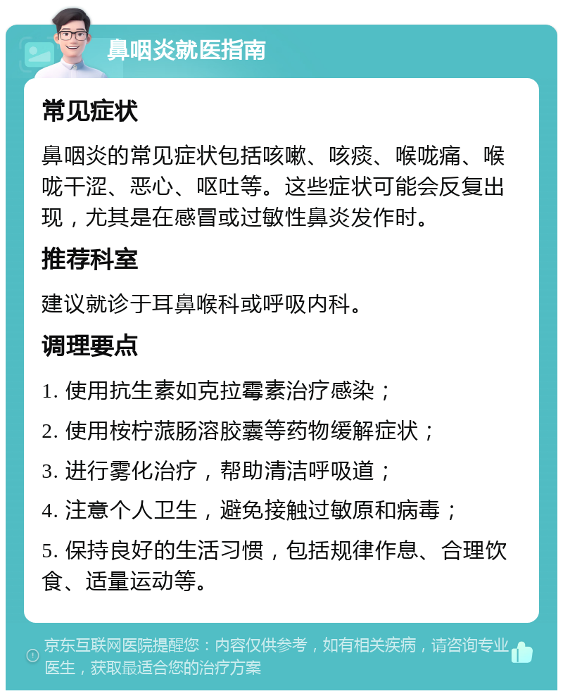 鼻咽炎就医指南 常见症状 鼻咽炎的常见症状包括咳嗽、咳痰、喉咙痛、喉咙干涩、恶心、呕吐等。这些症状可能会反复出现，尤其是在感冒或过敏性鼻炎发作时。 推荐科室 建议就诊于耳鼻喉科或呼吸内科。 调理要点 1. 使用抗生素如克拉霉素治疗感染； 2. 使用桉柠蒎肠溶胶囊等药物缓解症状； 3. 进行雾化治疗，帮助清洁呼吸道； 4. 注意个人卫生，避免接触过敏原和病毒； 5. 保持良好的生活习惯，包括规律作息、合理饮食、适量运动等。