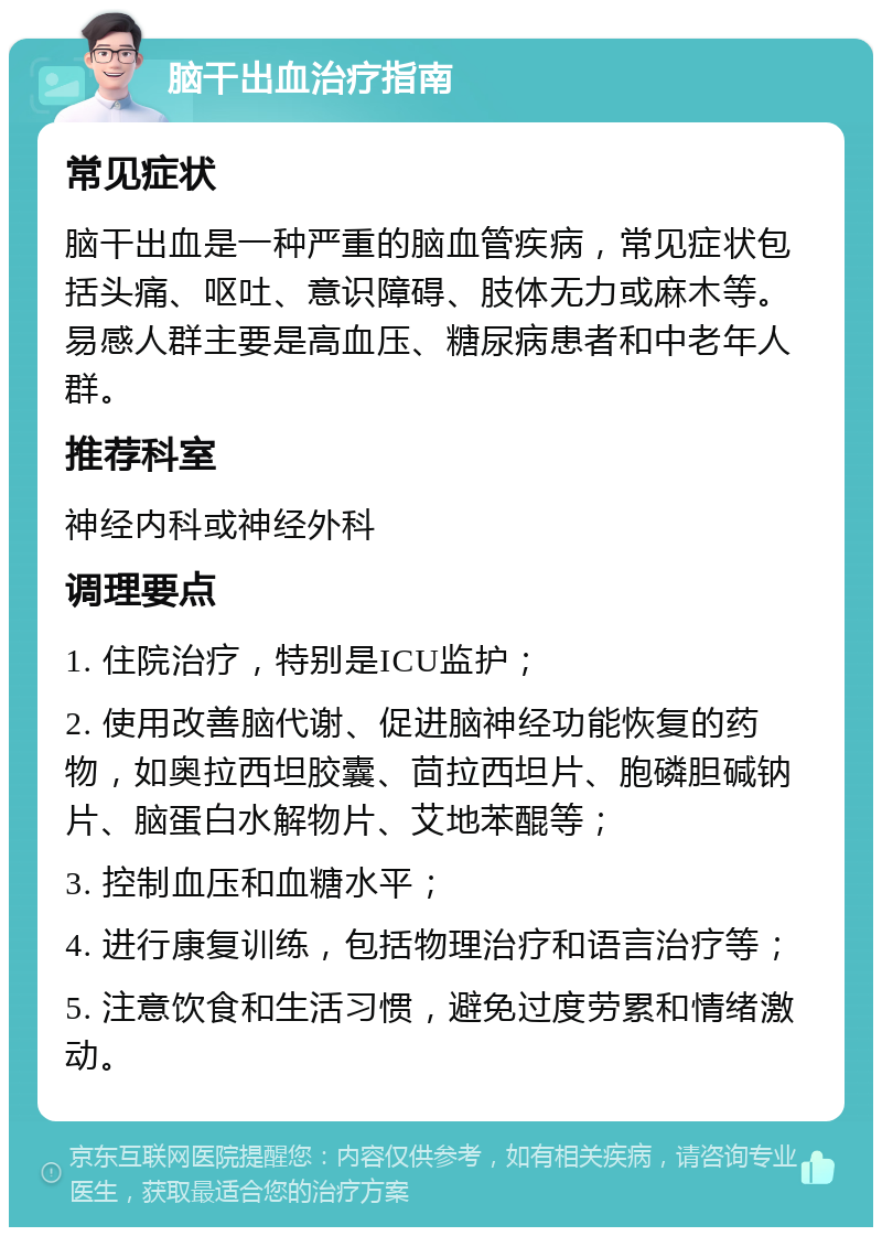 脑干出血治疗指南 常见症状 脑干出血是一种严重的脑血管疾病，常见症状包括头痛、呕吐、意识障碍、肢体无力或麻木等。易感人群主要是高血压、糖尿病患者和中老年人群。 推荐科室 神经内科或神经外科 调理要点 1. 住院治疗，特别是ICU监护； 2. 使用改善脑代谢、促进脑神经功能恢复的药物，如奥拉西坦胶囊、茴拉西坦片、胞磷胆碱钠片、脑蛋白水解物片、艾地苯醌等； 3. 控制血压和血糖水平； 4. 进行康复训练，包括物理治疗和语言治疗等； 5. 注意饮食和生活习惯，避免过度劳累和情绪激动。