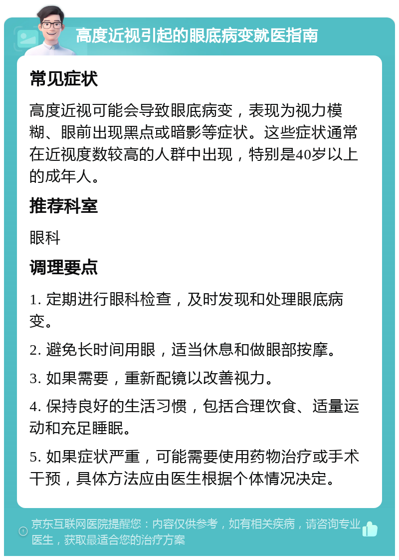 高度近视引起的眼底病变就医指南 常见症状 高度近视可能会导致眼底病变，表现为视力模糊、眼前出现黑点或暗影等症状。这些症状通常在近视度数较高的人群中出现，特别是40岁以上的成年人。 推荐科室 眼科 调理要点 1. 定期进行眼科检查，及时发现和处理眼底病变。 2. 避免长时间用眼，适当休息和做眼部按摩。 3. 如果需要，重新配镜以改善视力。 4. 保持良好的生活习惯，包括合理饮食、适量运动和充足睡眠。 5. 如果症状严重，可能需要使用药物治疗或手术干预，具体方法应由医生根据个体情况决定。