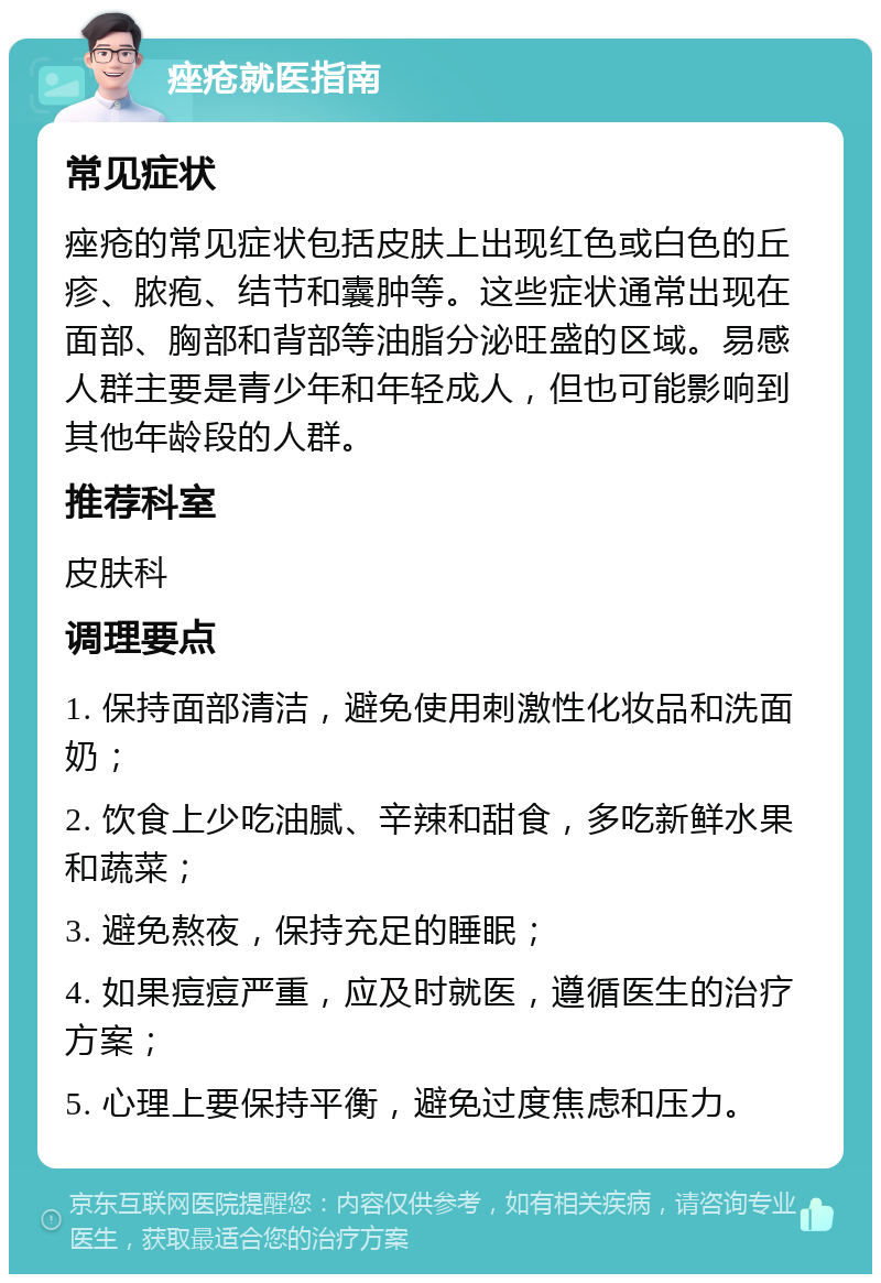 痤疮就医指南 常见症状 痤疮的常见症状包括皮肤上出现红色或白色的丘疹、脓疱、结节和囊肿等。这些症状通常出现在面部、胸部和背部等油脂分泌旺盛的区域。易感人群主要是青少年和年轻成人，但也可能影响到其他年龄段的人群。 推荐科室 皮肤科 调理要点 1. 保持面部清洁，避免使用刺激性化妆品和洗面奶； 2. 饮食上少吃油腻、辛辣和甜食，多吃新鲜水果和蔬菜； 3. 避免熬夜，保持充足的睡眠； 4. 如果痘痘严重，应及时就医，遵循医生的治疗方案； 5. 心理上要保持平衡，避免过度焦虑和压力。