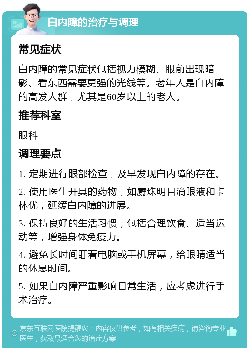 白内障的治疗与调理 常见症状 白内障的常见症状包括视力模糊、眼前出现暗影、看东西需要更强的光线等。老年人是白内障的高发人群，尤其是60岁以上的老人。 推荐科室 眼科 调理要点 1. 定期进行眼部检查，及早发现白内障的存在。 2. 使用医生开具的药物，如麝珠明目滴眼液和卡林优，延缓白内障的进展。 3. 保持良好的生活习惯，包括合理饮食、适当运动等，增强身体免疫力。 4. 避免长时间盯着电脑或手机屏幕，给眼睛适当的休息时间。 5. 如果白内障严重影响日常生活，应考虑进行手术治疗。