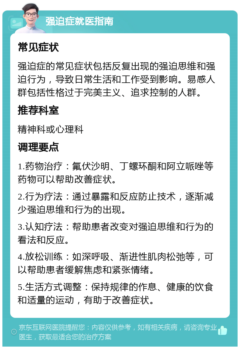 强迫症就医指南 常见症状 强迫症的常见症状包括反复出现的强迫思维和强迫行为，导致日常生活和工作受到影响。易感人群包括性格过于完美主义、追求控制的人群。 推荐科室 精神科或心理科 调理要点 1.药物治疗：氟伏沙明、丁螺环酮和阿立哌唑等药物可以帮助改善症状。 2.行为疗法：通过暴露和反应防止技术，逐渐减少强迫思维和行为的出现。 3.认知疗法：帮助患者改变对强迫思维和行为的看法和反应。 4.放松训练：如深呼吸、渐进性肌肉松弛等，可以帮助患者缓解焦虑和紧张情绪。 5.生活方式调整：保持规律的作息、健康的饮食和适量的运动，有助于改善症状。