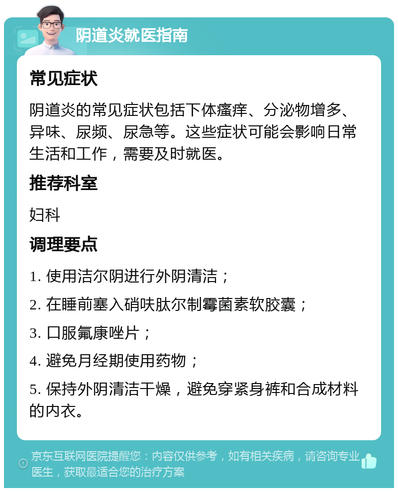 阴道炎就医指南 常见症状 阴道炎的常见症状包括下体瘙痒、分泌物增多、异味、尿频、尿急等。这些症状可能会影响日常生活和工作，需要及时就医。 推荐科室 妇科 调理要点 1. 使用洁尔阴进行外阴清洁； 2. 在睡前塞入硝呋肽尔制霉菌素软胶囊； 3. 口服氟康唑片； 4. 避免月经期使用药物； 5. 保持外阴清洁干燥，避免穿紧身裤和合成材料的内衣。