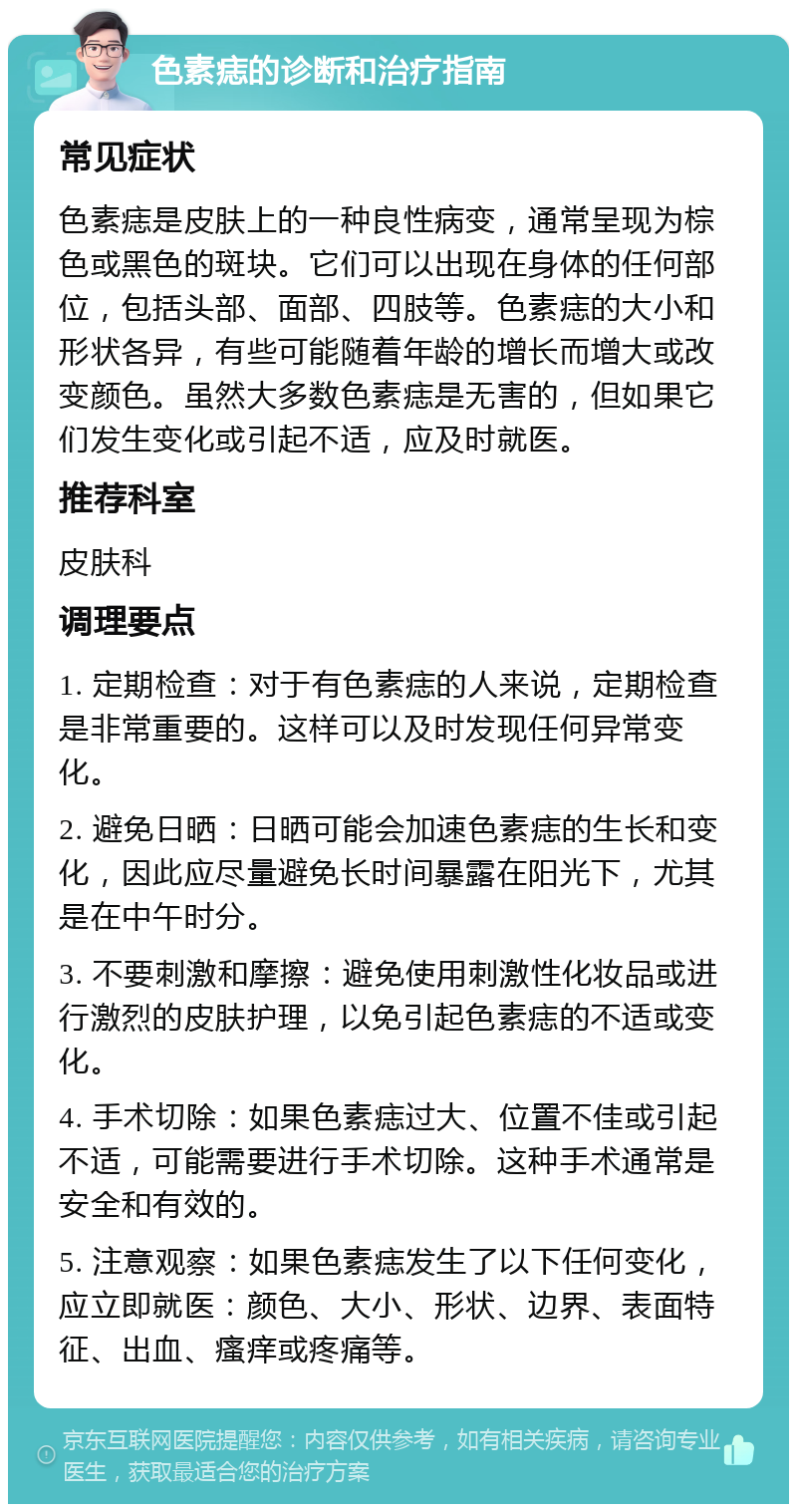 色素痣的诊断和治疗指南 常见症状 色素痣是皮肤上的一种良性病变，通常呈现为棕色或黑色的斑块。它们可以出现在身体的任何部位，包括头部、面部、四肢等。色素痣的大小和形状各异，有些可能随着年龄的增长而增大或改变颜色。虽然大多数色素痣是无害的，但如果它们发生变化或引起不适，应及时就医。 推荐科室 皮肤科 调理要点 1. 定期检查：对于有色素痣的人来说，定期检查是非常重要的。这样可以及时发现任何异常变化。 2. 避免日晒：日晒可能会加速色素痣的生长和变化，因此应尽量避免长时间暴露在阳光下，尤其是在中午时分。 3. 不要刺激和摩擦：避免使用刺激性化妆品或进行激烈的皮肤护理，以免引起色素痣的不适或变化。 4. 手术切除：如果色素痣过大、位置不佳或引起不适，可能需要进行手术切除。这种手术通常是安全和有效的。 5. 注意观察：如果色素痣发生了以下任何变化，应立即就医：颜色、大小、形状、边界、表面特征、出血、瘙痒或疼痛等。