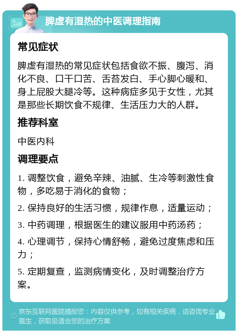 脾虚有湿热的中医调理指南 常见症状 脾虚有湿热的常见症状包括食欲不振、腹泻、消化不良、口干口苦、舌苔发白、手心脚心暖和、身上屁股大腿冷等。这种病症多见于女性，尤其是那些长期饮食不规律、生活压力大的人群。 推荐科室 中医内科 调理要点 1. 调整饮食，避免辛辣、油腻、生冷等刺激性食物，多吃易于消化的食物； 2. 保持良好的生活习惯，规律作息，适量运动； 3. 中药调理，根据医生的建议服用中药汤药； 4. 心理调节，保持心情舒畅，避免过度焦虑和压力； 5. 定期复查，监测病情变化，及时调整治疗方案。