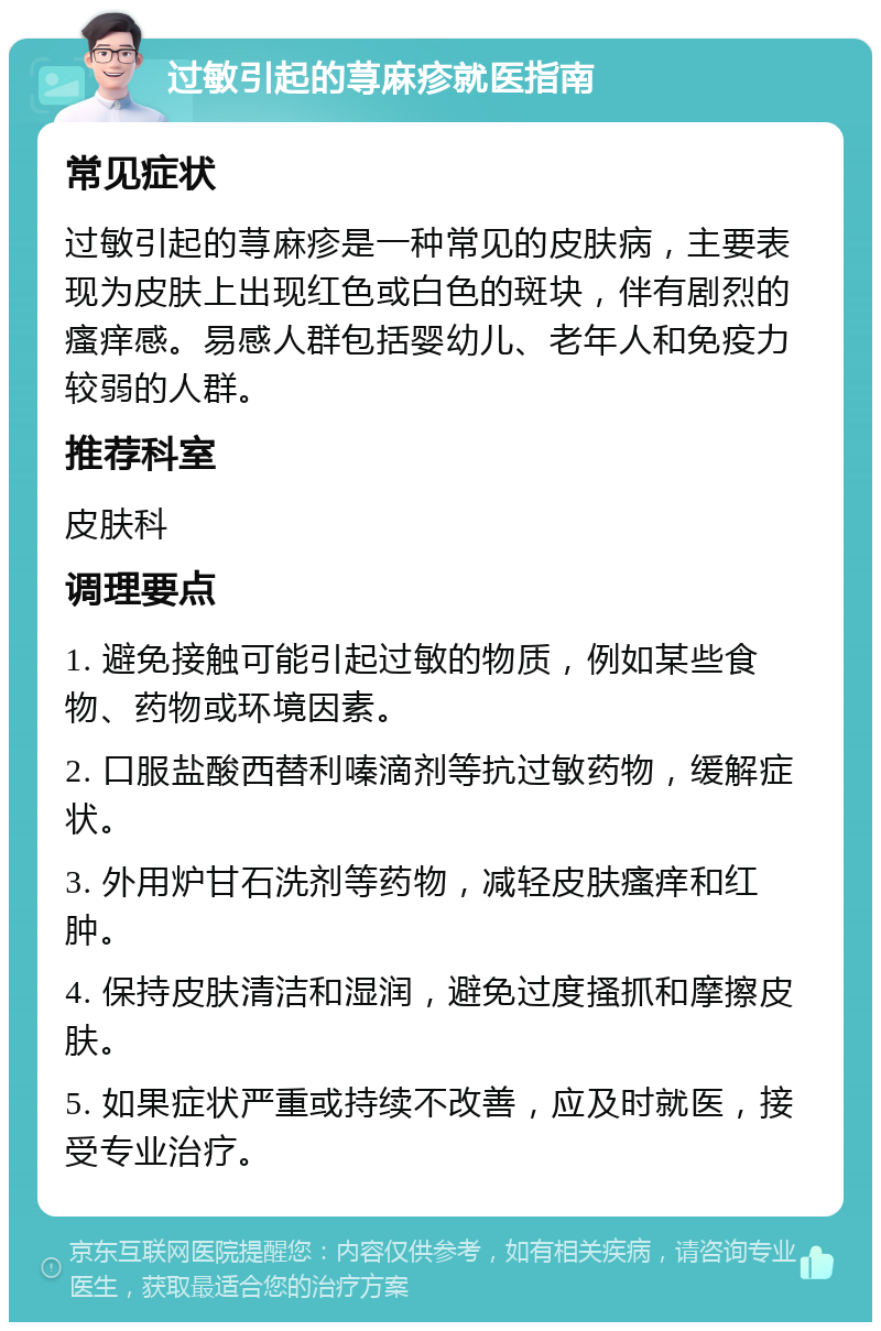 过敏引起的荨麻疹就医指南 常见症状 过敏引起的荨麻疹是一种常见的皮肤病，主要表现为皮肤上出现红色或白色的斑块，伴有剧烈的瘙痒感。易感人群包括婴幼儿、老年人和免疫力较弱的人群。 推荐科室 皮肤科 调理要点 1. 避免接触可能引起过敏的物质，例如某些食物、药物或环境因素。 2. 口服盐酸西替利嗪滴剂等抗过敏药物，缓解症状。 3. 外用炉甘石洗剂等药物，减轻皮肤瘙痒和红肿。 4. 保持皮肤清洁和湿润，避免过度搔抓和摩擦皮肤。 5. 如果症状严重或持续不改善，应及时就医，接受专业治疗。