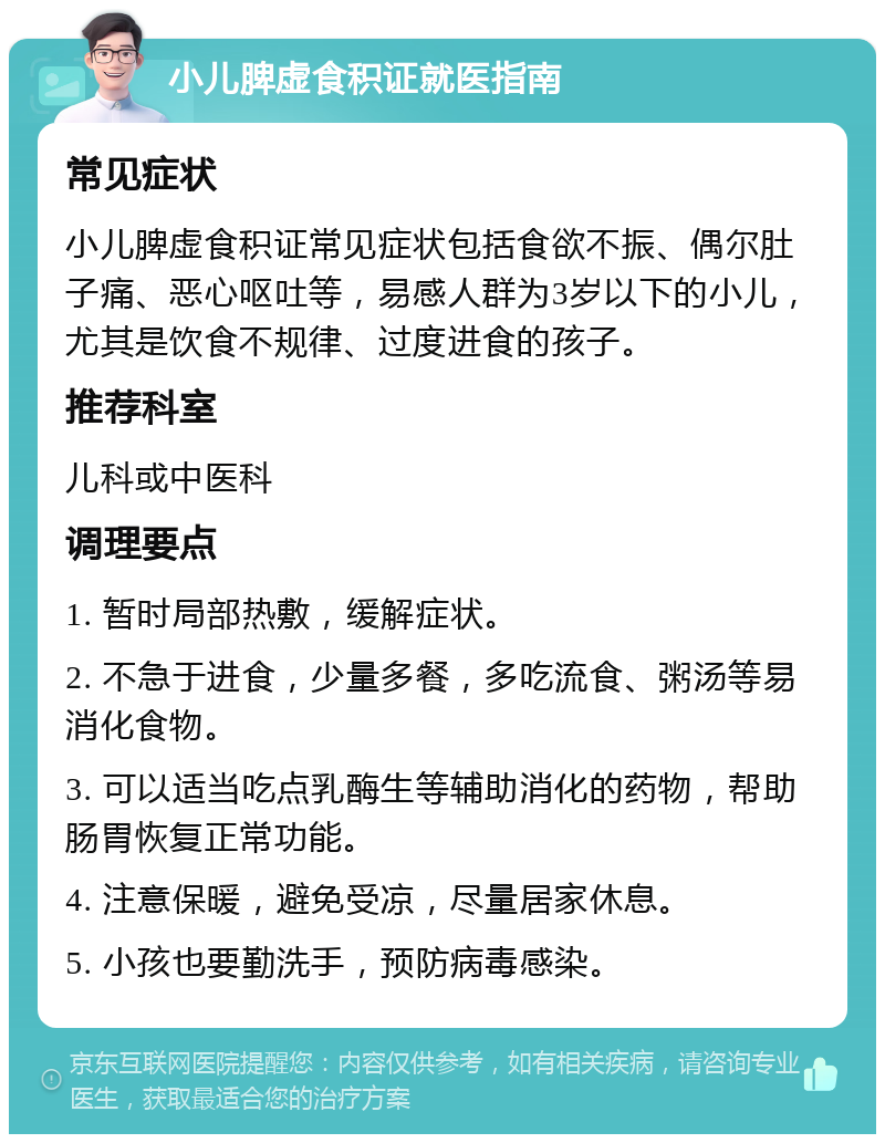 小儿脾虚食积证就医指南 常见症状 小儿脾虚食积证常见症状包括食欲不振、偶尔肚子痛、恶心呕吐等，易感人群为3岁以下的小儿，尤其是饮食不规律、过度进食的孩子。 推荐科室 儿科或中医科 调理要点 1. 暂时局部热敷，缓解症状。 2. 不急于进食，少量多餐，多吃流食、粥汤等易消化食物。 3. 可以适当吃点乳酶生等辅助消化的药物，帮助肠胃恢复正常功能。 4. 注意保暖，避免受凉，尽量居家休息。 5. 小孩也要勤洗手，预防病毒感染。