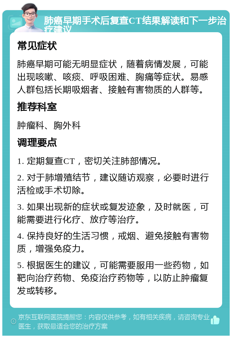 肺癌早期手术后复查CT结果解读和下一步治疗建议 常见症状 肺癌早期可能无明显症状，随着病情发展，可能出现咳嗽、咳痰、呼吸困难、胸痛等症状。易感人群包括长期吸烟者、接触有害物质的人群等。 推荐科室 肿瘤科、胸外科 调理要点 1. 定期复查CT，密切关注肺部情况。 2. 对于肺增殖结节，建议随访观察，必要时进行活检或手术切除。 3. 如果出现新的症状或复发迹象，及时就医，可能需要进行化疗、放疗等治疗。 4. 保持良好的生活习惯，戒烟、避免接触有害物质，增强免疫力。 5. 根据医生的建议，可能需要服用一些药物，如靶向治疗药物、免疫治疗药物等，以防止肿瘤复发或转移。