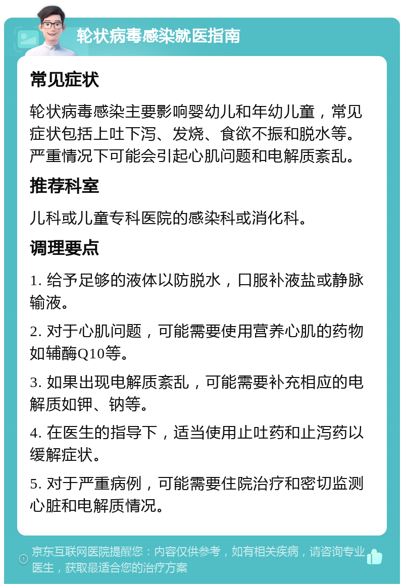 轮状病毒感染就医指南 常见症状 轮状病毒感染主要影响婴幼儿和年幼儿童，常见症状包括上吐下泻、发烧、食欲不振和脱水等。严重情况下可能会引起心肌问题和电解质紊乱。 推荐科室 儿科或儿童专科医院的感染科或消化科。 调理要点 1. 给予足够的液体以防脱水，口服补液盐或静脉输液。 2. 对于心肌问题，可能需要使用营养心肌的药物如辅酶Q10等。 3. 如果出现电解质紊乱，可能需要补充相应的电解质如钾、钠等。 4. 在医生的指导下，适当使用止吐药和止泻药以缓解症状。 5. 对于严重病例，可能需要住院治疗和密切监测心脏和电解质情况。