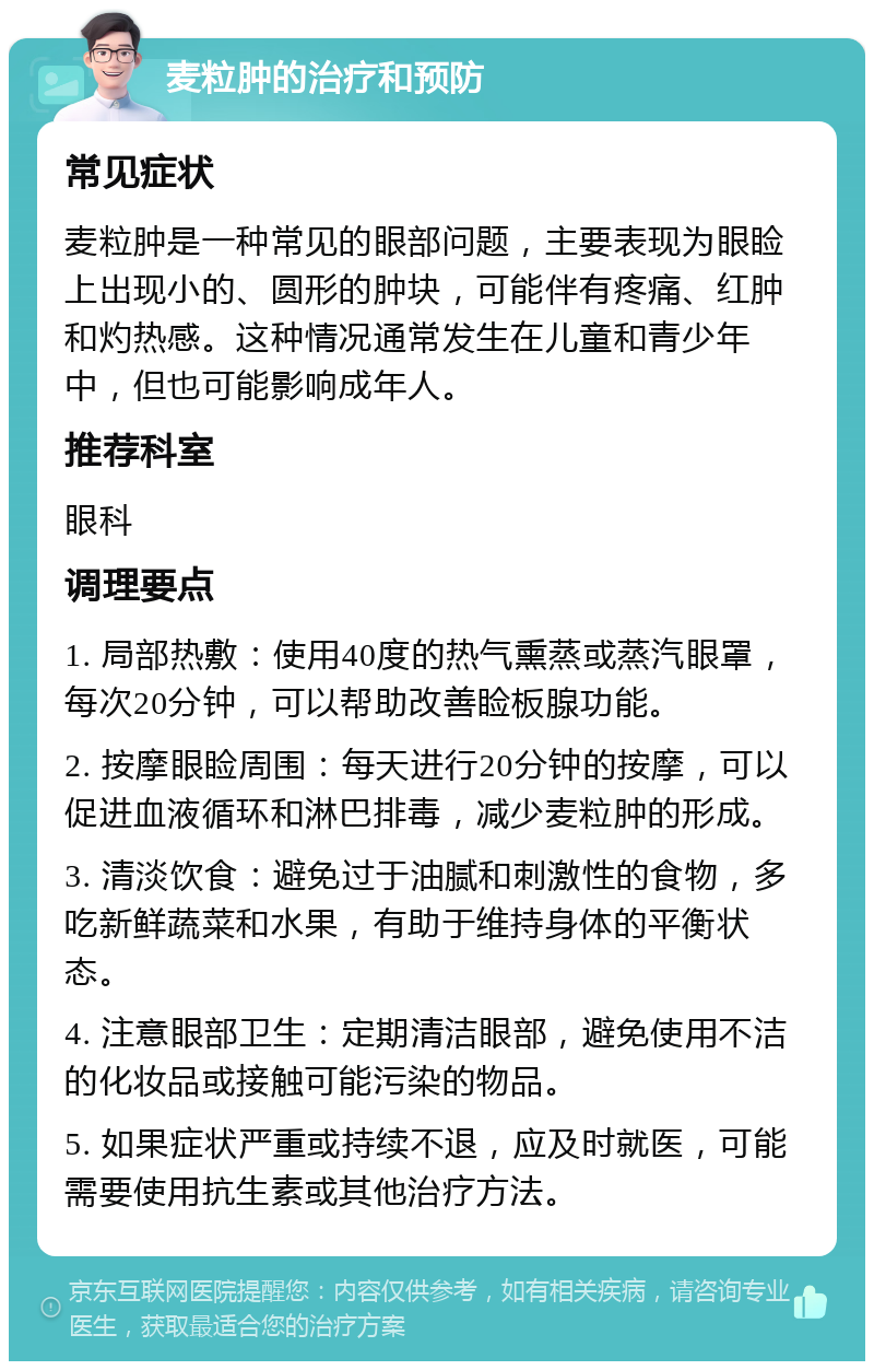 麦粒肿的治疗和预防 常见症状 麦粒肿是一种常见的眼部问题，主要表现为眼睑上出现小的、圆形的肿块，可能伴有疼痛、红肿和灼热感。这种情况通常发生在儿童和青少年中，但也可能影响成年人。 推荐科室 眼科 调理要点 1. 局部热敷：使用40度的热气熏蒸或蒸汽眼罩，每次20分钟，可以帮助改善睑板腺功能。 2. 按摩眼睑周围：每天进行20分钟的按摩，可以促进血液循环和淋巴排毒，减少麦粒肿的形成。 3. 清淡饮食：避免过于油腻和刺激性的食物，多吃新鲜蔬菜和水果，有助于维持身体的平衡状态。 4. 注意眼部卫生：定期清洁眼部，避免使用不洁的化妆品或接触可能污染的物品。 5. 如果症状严重或持续不退，应及时就医，可能需要使用抗生素或其他治疗方法。