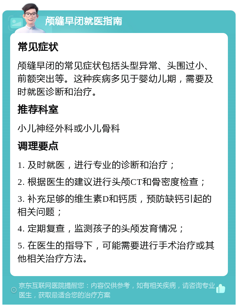 颅缝早闭就医指南 常见症状 颅缝早闭的常见症状包括头型异常、头围过小、前额突出等。这种疾病多见于婴幼儿期，需要及时就医诊断和治疗。 推荐科室 小儿神经外科或小儿骨科 调理要点 1. 及时就医，进行专业的诊断和治疗； 2. 根据医生的建议进行头颅CT和骨密度检查； 3. 补充足够的维生素D和钙质，预防缺钙引起的相关问题； 4. 定期复查，监测孩子的头颅发育情况； 5. 在医生的指导下，可能需要进行手术治疗或其他相关治疗方法。