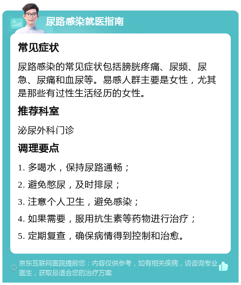 尿路感染就医指南 常见症状 尿路感染的常见症状包括膀胱疼痛、尿频、尿急、尿痛和血尿等。易感人群主要是女性，尤其是那些有过性生活经历的女性。 推荐科室 泌尿外科门诊 调理要点 1. 多喝水，保持尿路通畅； 2. 避免憋尿，及时排尿； 3. 注意个人卫生，避免感染； 4. 如果需要，服用抗生素等药物进行治疗； 5. 定期复查，确保病情得到控制和治愈。