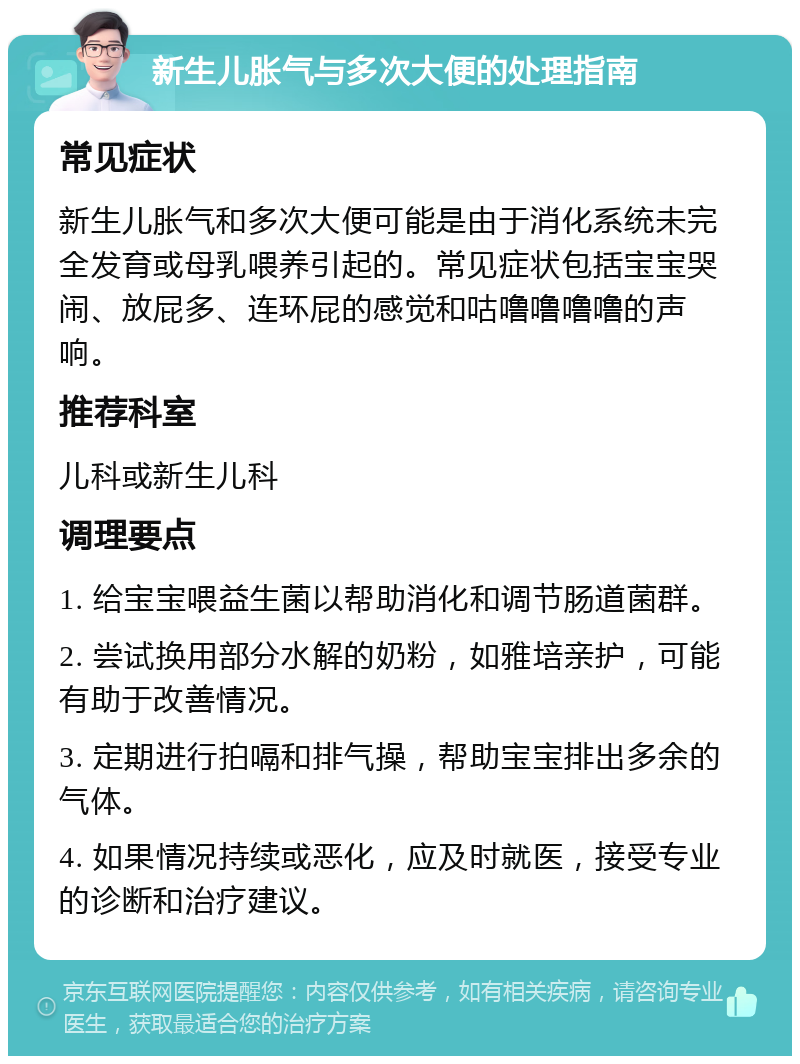 新生儿胀气与多次大便的处理指南 常见症状 新生儿胀气和多次大便可能是由于消化系统未完全发育或母乳喂养引起的。常见症状包括宝宝哭闹、放屁多、连环屁的感觉和咕噜噜噜噜的声响。 推荐科室 儿科或新生儿科 调理要点 1. 给宝宝喂益生菌以帮助消化和调节肠道菌群。 2. 尝试换用部分水解的奶粉，如雅培亲护，可能有助于改善情况。 3. 定期进行拍嗝和排气操，帮助宝宝排出多余的气体。 4. 如果情况持续或恶化，应及时就医，接受专业的诊断和治疗建议。