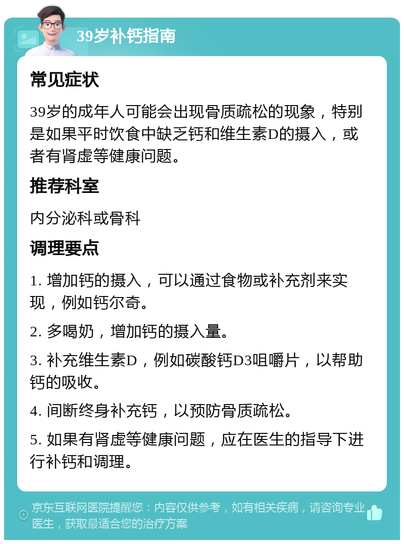 39岁补钙指南 常见症状 39岁的成年人可能会出现骨质疏松的现象，特别是如果平时饮食中缺乏钙和维生素D的摄入，或者有肾虚等健康问题。 推荐科室 内分泌科或骨科 调理要点 1. 增加钙的摄入，可以通过食物或补充剂来实现，例如钙尔奇。 2. 多喝奶，增加钙的摄入量。 3. 补充维生素D，例如碳酸钙D3咀嚼片，以帮助钙的吸收。 4. 间断终身补充钙，以预防骨质疏松。 5. 如果有肾虚等健康问题，应在医生的指导下进行补钙和调理。