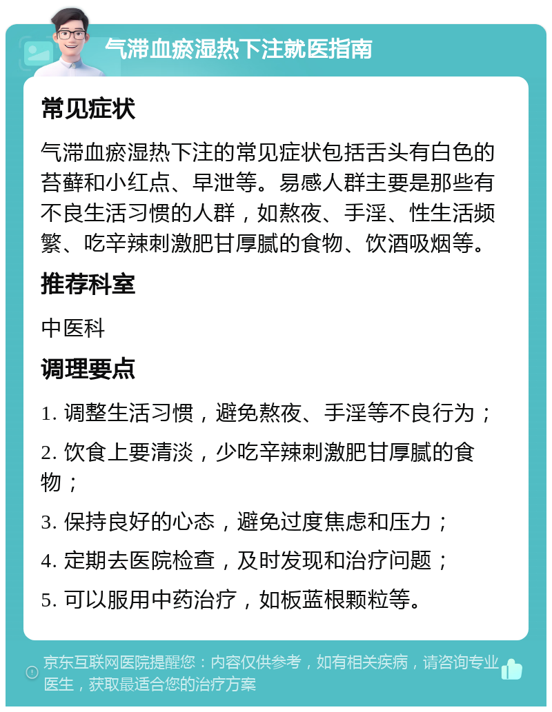 气滞血瘀湿热下注就医指南 常见症状 气滞血瘀湿热下注的常见症状包括舌头有白色的苔藓和小红点、早泄等。易感人群主要是那些有不良生活习惯的人群，如熬夜、手淫、性生活频繁、吃辛辣刺激肥甘厚腻的食物、饮酒吸烟等。 推荐科室 中医科 调理要点 1. 调整生活习惯，避免熬夜、手淫等不良行为； 2. 饮食上要清淡，少吃辛辣刺激肥甘厚腻的食物； 3. 保持良好的心态，避免过度焦虑和压力； 4. 定期去医院检查，及时发现和治疗问题； 5. 可以服用中药治疗，如板蓝根颗粒等。