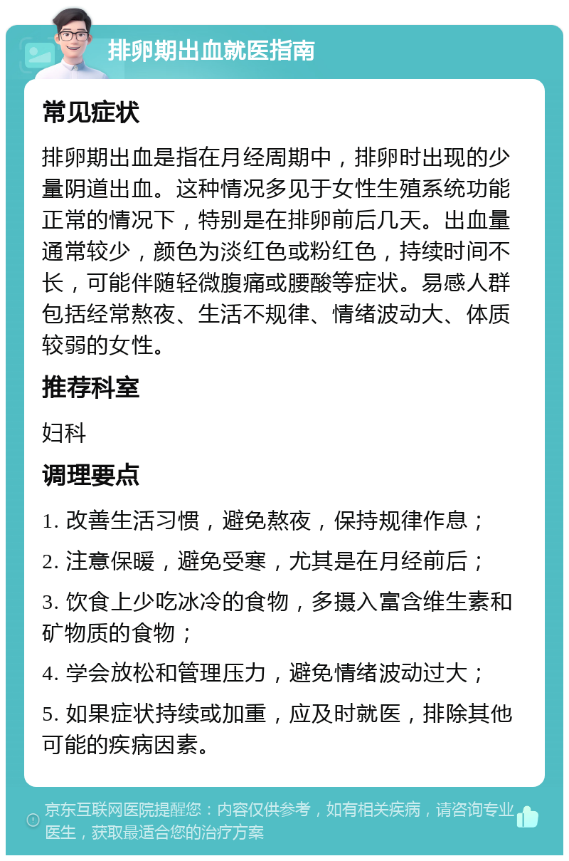 排卵期出血就医指南 常见症状 排卵期出血是指在月经周期中，排卵时出现的少量阴道出血。这种情况多见于女性生殖系统功能正常的情况下，特别是在排卵前后几天。出血量通常较少，颜色为淡红色或粉红色，持续时间不长，可能伴随轻微腹痛或腰酸等症状。易感人群包括经常熬夜、生活不规律、情绪波动大、体质较弱的女性。 推荐科室 妇科 调理要点 1. 改善生活习惯，避免熬夜，保持规律作息； 2. 注意保暖，避免受寒，尤其是在月经前后； 3. 饮食上少吃冰冷的食物，多摄入富含维生素和矿物质的食物； 4. 学会放松和管理压力，避免情绪波动过大； 5. 如果症状持续或加重，应及时就医，排除其他可能的疾病因素。