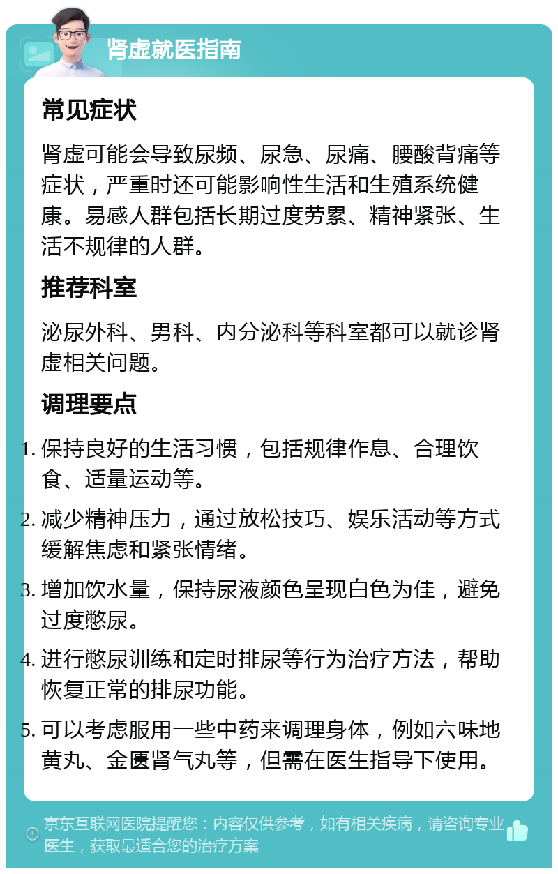 肾虚就医指南 常见症状 肾虚可能会导致尿频、尿急、尿痛、腰酸背痛等症状，严重时还可能影响性生活和生殖系统健康。易感人群包括长期过度劳累、精神紧张、生活不规律的人群。 推荐科室 泌尿外科、男科、内分泌科等科室都可以就诊肾虚相关问题。 调理要点 保持良好的生活习惯，包括规律作息、合理饮食、适量运动等。 减少精神压力，通过放松技巧、娱乐活动等方式缓解焦虑和紧张情绪。 增加饮水量，保持尿液颜色呈现白色为佳，避免过度憋尿。 进行憋尿训练和定时排尿等行为治疗方法，帮助恢复正常的排尿功能。 可以考虑服用一些中药来调理身体，例如六味地黄丸、金匮肾气丸等，但需在医生指导下使用。