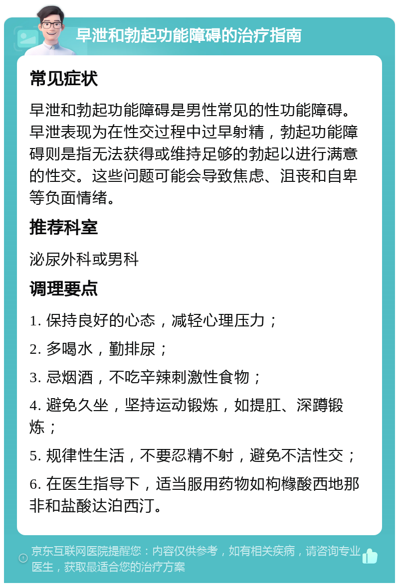 早泄和勃起功能障碍的治疗指南 常见症状 早泄和勃起功能障碍是男性常见的性功能障碍。早泄表现为在性交过程中过早射精，勃起功能障碍则是指无法获得或维持足够的勃起以进行满意的性交。这些问题可能会导致焦虑、沮丧和自卑等负面情绪。 推荐科室 泌尿外科或男科 调理要点 1. 保持良好的心态，减轻心理压力； 2. 多喝水，勤排尿； 3. 忌烟酒，不吃辛辣刺激性食物； 4. 避免久坐，坚持运动锻炼，如提肛、深蹲锻炼； 5. 规律性生活，不要忍精不射，避免不洁性交； 6. 在医生指导下，适当服用药物如枸橼酸西地那非和盐酸达泊西汀。