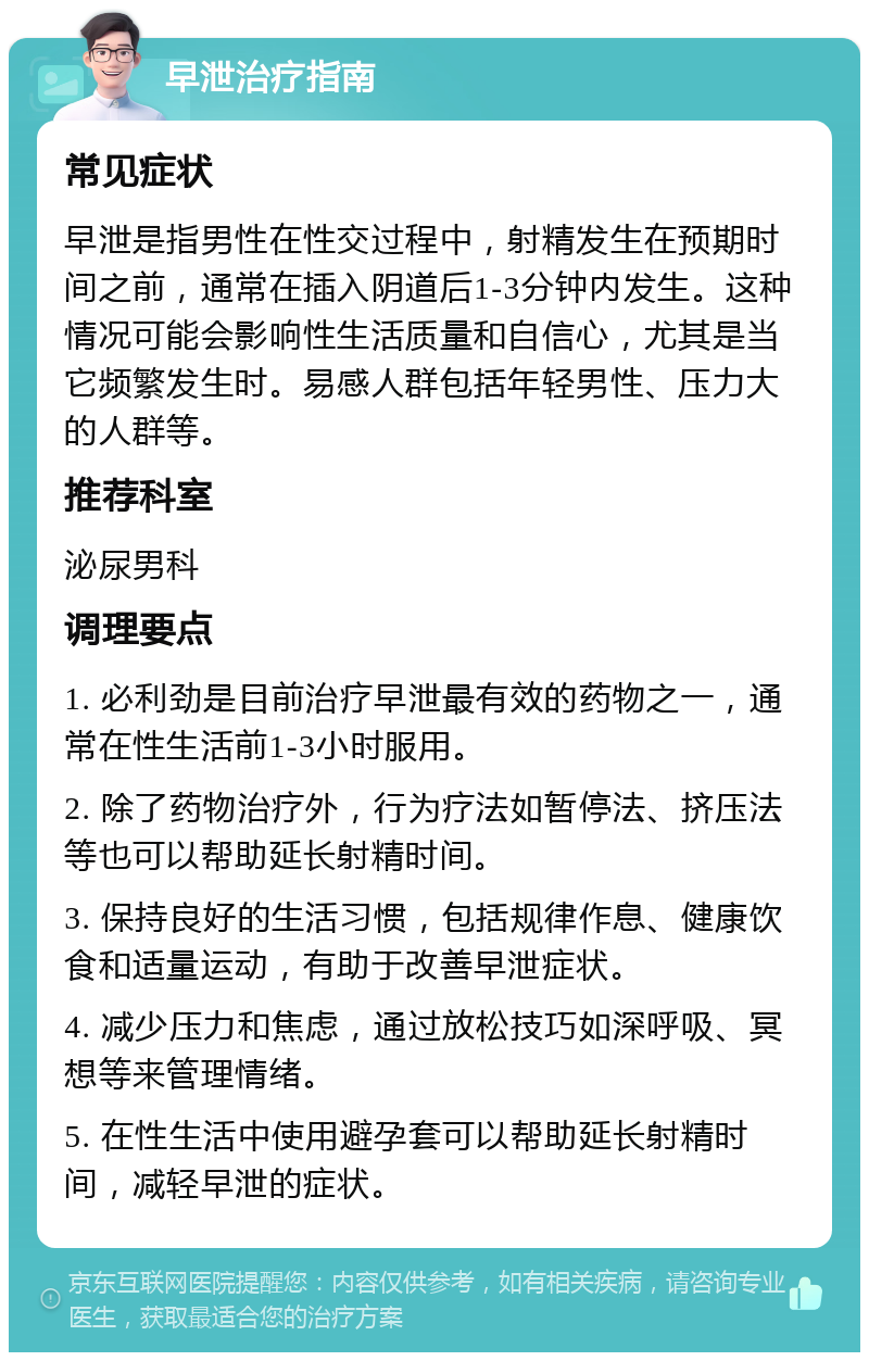 早泄治疗指南 常见症状 早泄是指男性在性交过程中，射精发生在预期时间之前，通常在插入阴道后1-3分钟内发生。这种情况可能会影响性生活质量和自信心，尤其是当它频繁发生时。易感人群包括年轻男性、压力大的人群等。 推荐科室 泌尿男科 调理要点 1. 必利劲是目前治疗早泄最有效的药物之一，通常在性生活前1-3小时服用。 2. 除了药物治疗外，行为疗法如暂停法、挤压法等也可以帮助延长射精时间。 3. 保持良好的生活习惯，包括规律作息、健康饮食和适量运动，有助于改善早泄症状。 4. 减少压力和焦虑，通过放松技巧如深呼吸、冥想等来管理情绪。 5. 在性生活中使用避孕套可以帮助延长射精时间，减轻早泄的症状。