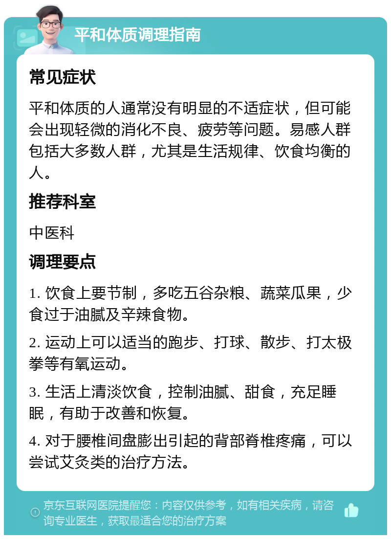 平和体质调理指南 常见症状 平和体质的人通常没有明显的不适症状，但可能会出现轻微的消化不良、疲劳等问题。易感人群包括大多数人群，尤其是生活规律、饮食均衡的人。 推荐科室 中医科 调理要点 1. 饮食上要节制，多吃五谷杂粮、蔬菜瓜果，少食过于油腻及辛辣食物。 2. 运动上可以适当的跑步、打球、散步、打太极拳等有氧运动。 3. 生活上清淡饮食，控制油腻、甜食，充足睡眠，有助于改善和恢复。 4. 对于腰椎间盘膨出引起的背部脊椎疼痛，可以尝试艾灸类的治疗方法。