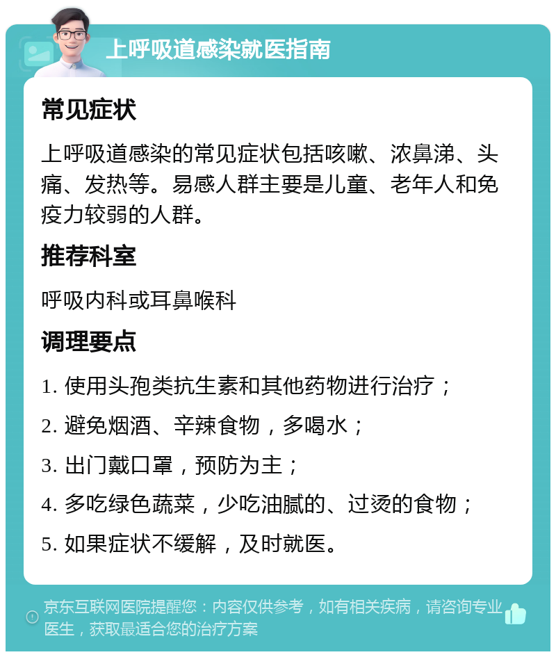 上呼吸道感染就医指南 常见症状 上呼吸道感染的常见症状包括咳嗽、浓鼻涕、头痛、发热等。易感人群主要是儿童、老年人和免疫力较弱的人群。 推荐科室 呼吸内科或耳鼻喉科 调理要点 1. 使用头孢类抗生素和其他药物进行治疗； 2. 避免烟酒、辛辣食物，多喝水； 3. 出门戴口罩，预防为主； 4. 多吃绿色蔬菜，少吃油腻的、过烫的食物； 5. 如果症状不缓解，及时就医。