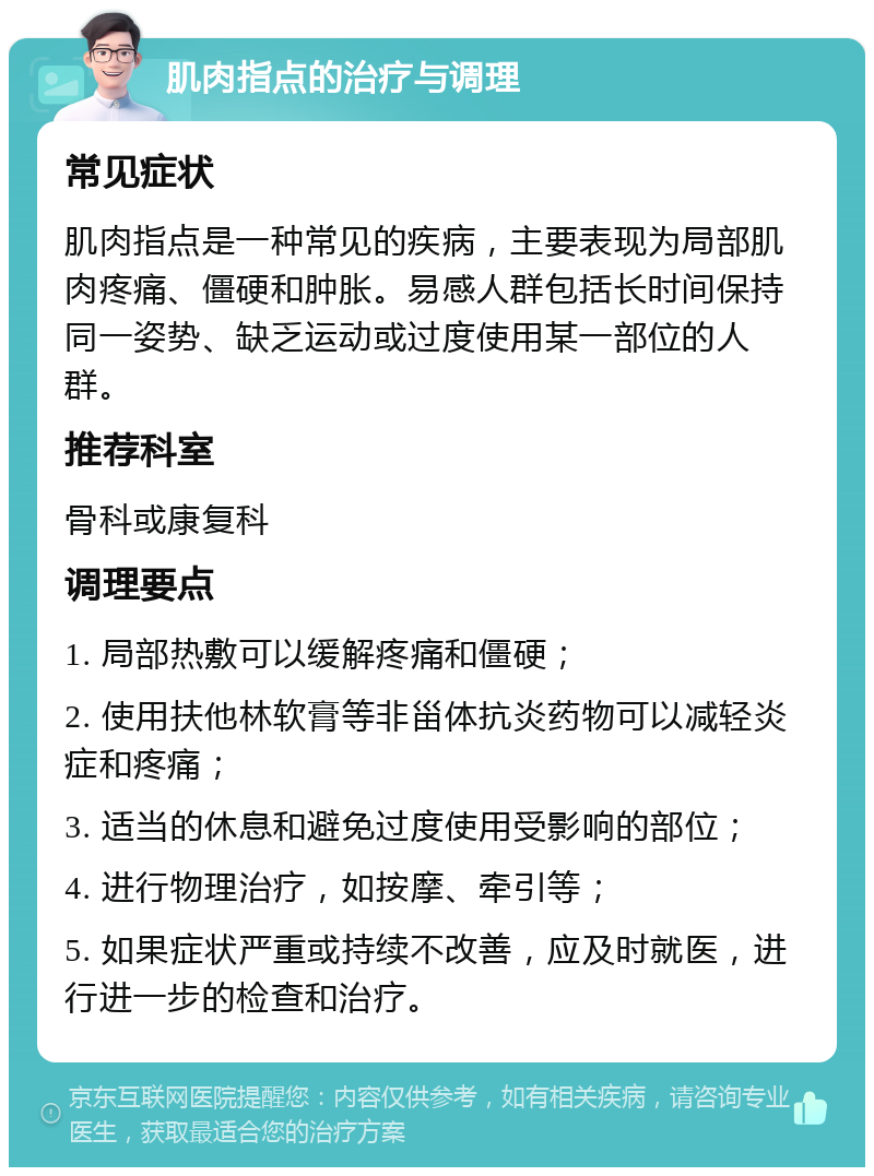 肌肉指点的治疗与调理 常见症状 肌肉指点是一种常见的疾病，主要表现为局部肌肉疼痛、僵硬和肿胀。易感人群包括长时间保持同一姿势、缺乏运动或过度使用某一部位的人群。 推荐科室 骨科或康复科 调理要点 1. 局部热敷可以缓解疼痛和僵硬； 2. 使用扶他林软膏等非甾体抗炎药物可以减轻炎症和疼痛； 3. 适当的休息和避免过度使用受影响的部位； 4. 进行物理治疗，如按摩、牵引等； 5. 如果症状严重或持续不改善，应及时就医，进行进一步的检查和治疗。